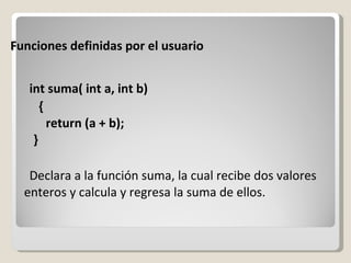 Funciones definidas por el usuario int suma( int a, int b) {     return (a + b);   } Declara a la función suma, la cual recibe dos valores enteros y calcula y regresa la suma de ellos. 