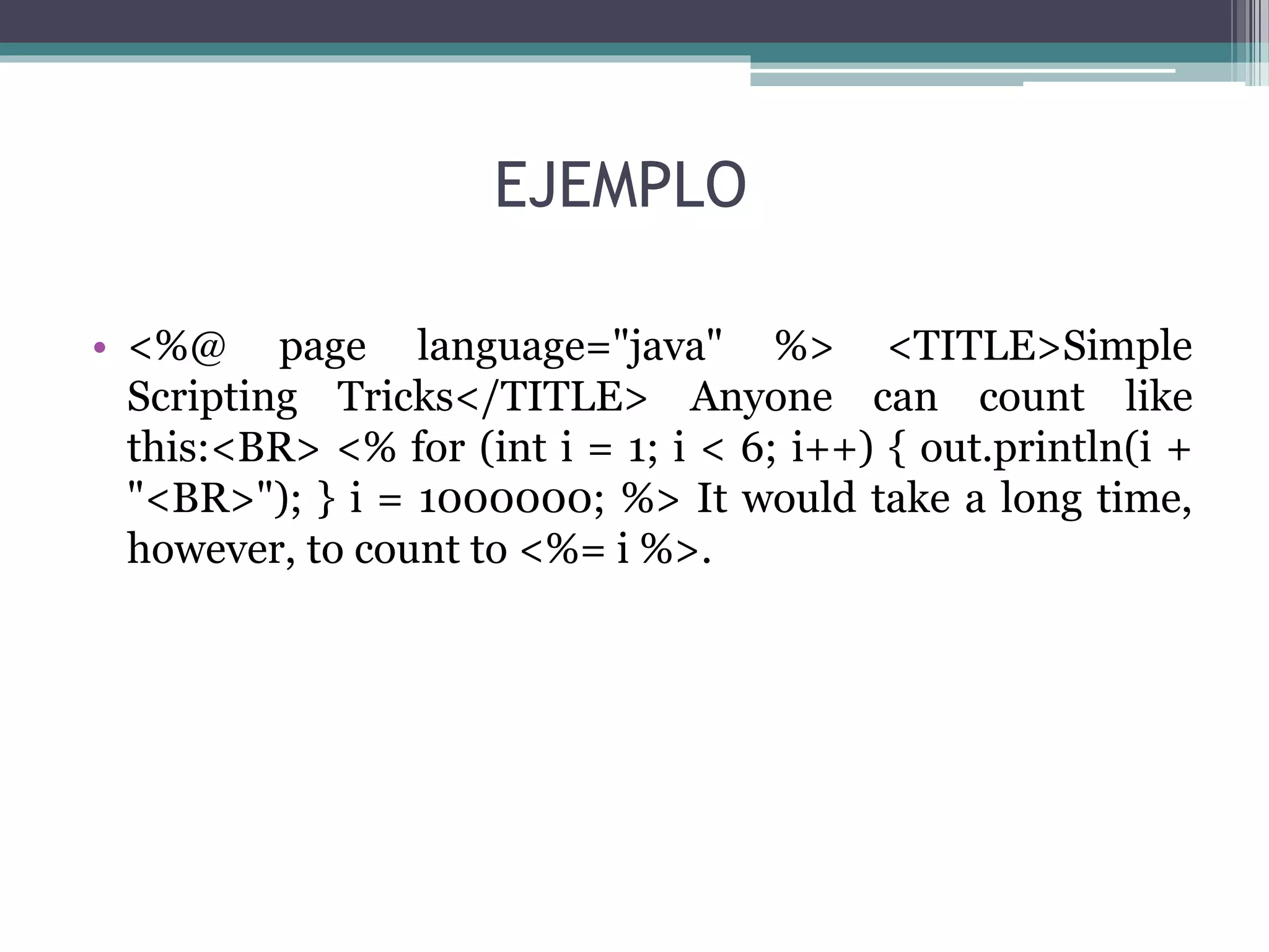 EJEMPLO
• <%@ page language="java" %> <TITLE>Simple
Scripting Tricks</TITLE> Anyone can count like
this:<BR> <% for (int i = 1; i < 6; i++) { out.println(i +
"<BR>"); } i = 1000000; %> It would take a long time,
however, to count to <%= i %>.
 