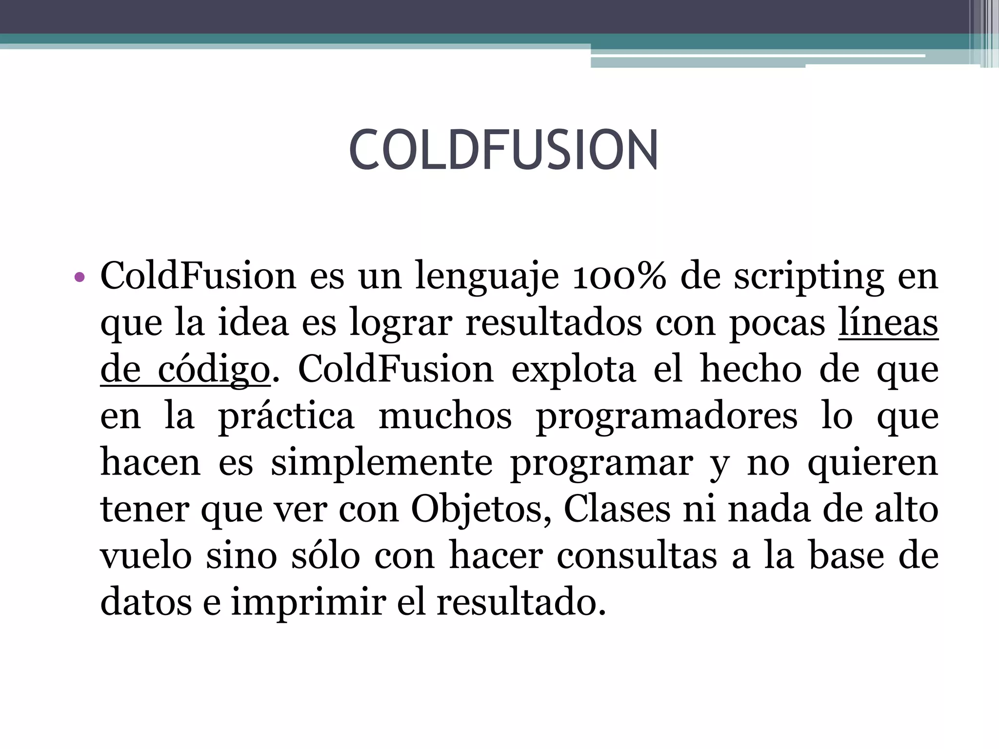 COLDFUSION
• ColdFusion es un lenguaje 100% de scripting en
que la idea es lograr resultados con pocas líneas
de código. ColdFusion explota el hecho de que
en la práctica muchos programadores lo que
hacen es simplemente programar y no quieren
tener que ver con Objetos, Clases ni nada de alto
vuelo sino sólo con hacer consultas a la base de
datos e imprimir el resultado.
 