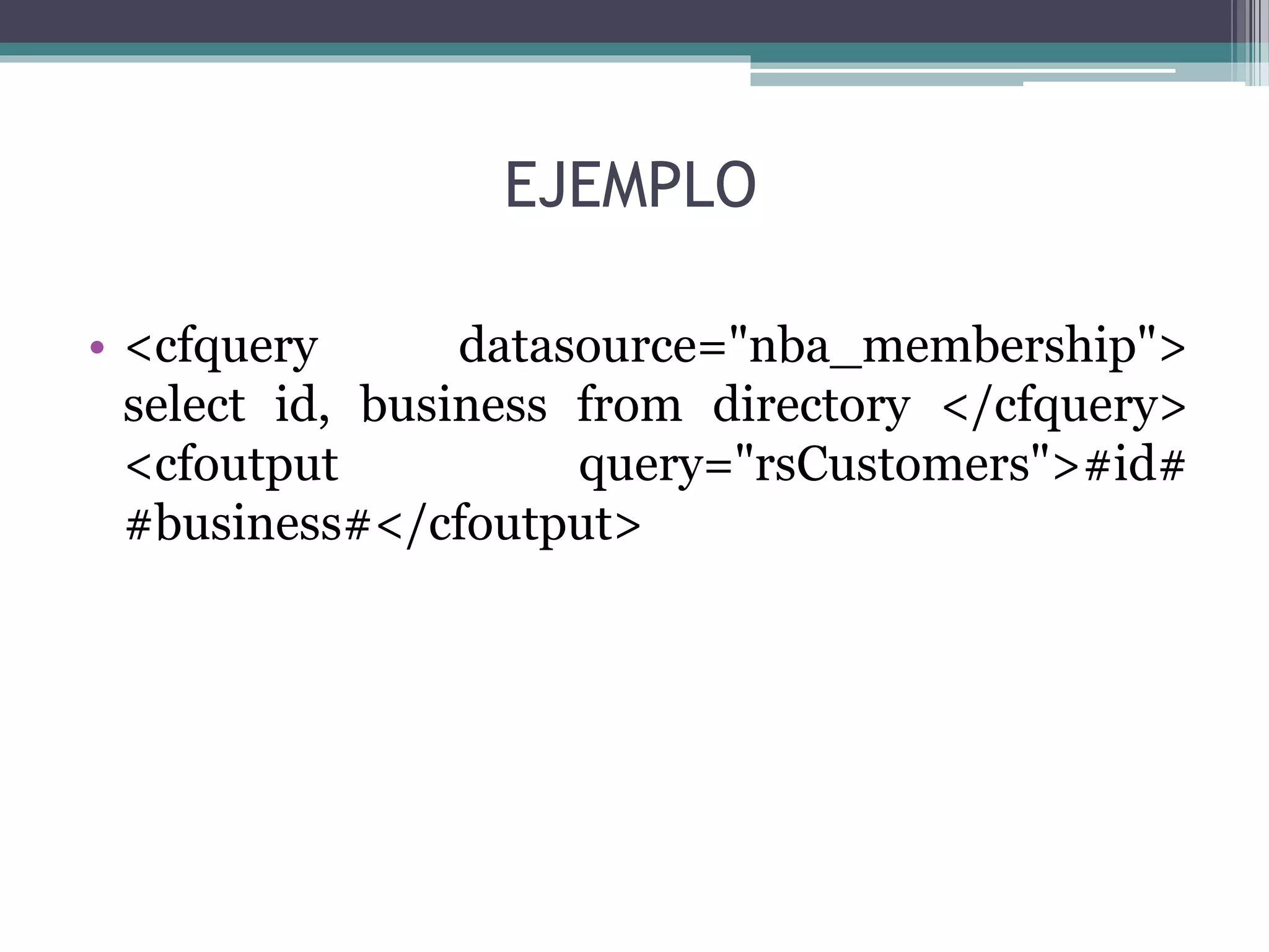 EJEMPLO
• <cfquery datasource="nba_membership">
select id, business from directory </cfquery>
<cfoutput query="rsCustomers">#id#
#business#</cfoutput>
 