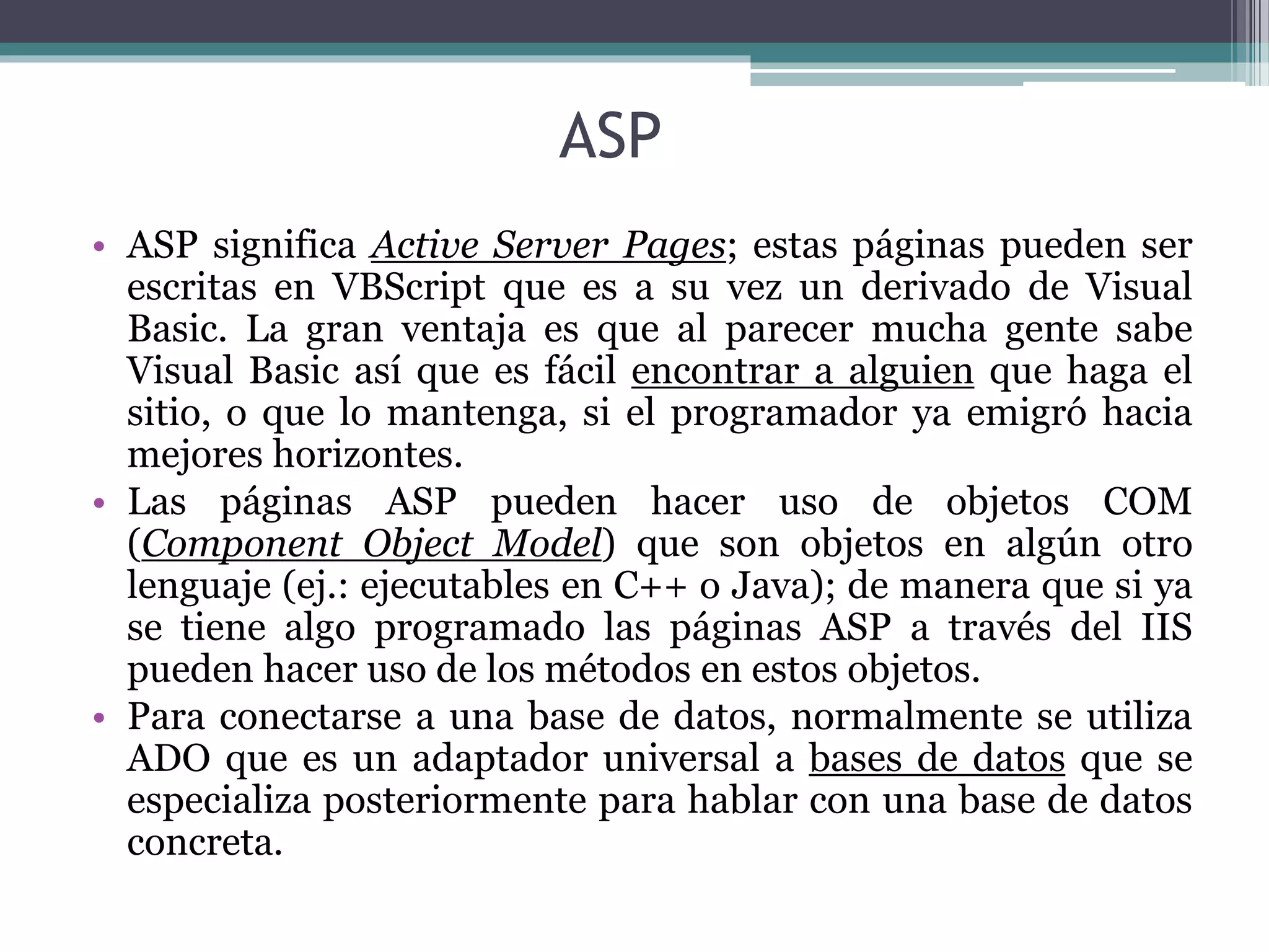 ASP
• ASP significa Active Server Pages; estas páginas pueden ser
escritas en VBScript que es a su vez un derivado de Visual
Basic. La gran ventaja es que al parecer mucha gente sabe
Visual Basic así que es fácil encontrar a alguien que haga el
sitio, o que lo mantenga, si el programador ya emigró hacia
mejores horizontes.
• Las páginas ASP pueden hacer uso de objetos COM
(Component Object Model) que son objetos en algún otro
lenguaje (ej.: ejecutables en C++ o Java); de manera que si ya
se tiene algo programado las páginas ASP a través del IIS
pueden hacer uso de los métodos en estos objetos.
• Para conectarse a una base de datos, normalmente se utiliza
ADO que es un adaptador universal a bases de datos que se
especializa posteriormente para hablar con una base de datos
concreta.
 