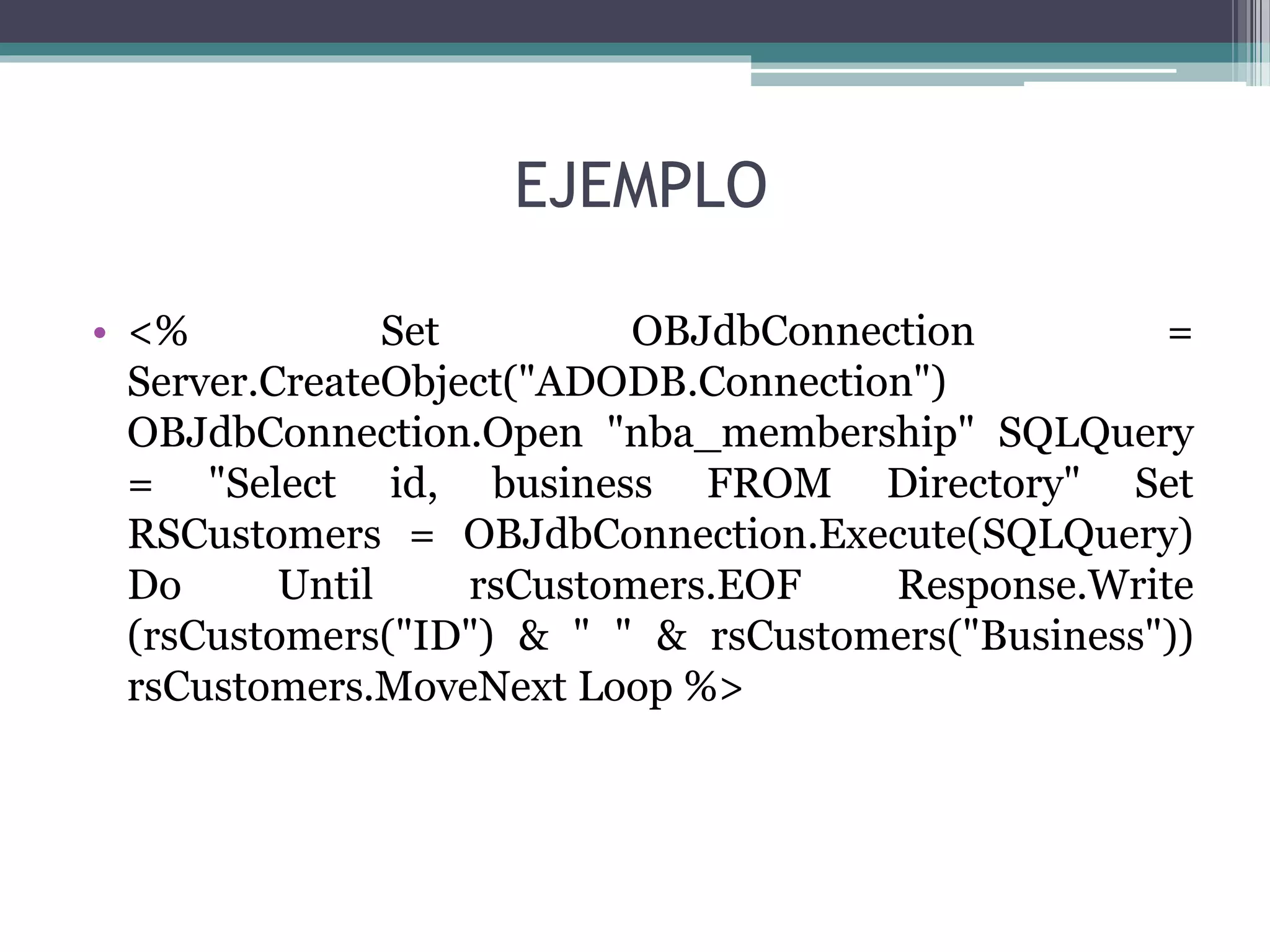 EJEMPLO
• <% Set OBJdbConnection =
Server.CreateObject("ADODB.Connection")
OBJdbConnection.Open "nba_membership" SQLQuery
= "Select id, business FROM Directory" Set
RSCustomers = OBJdbConnection.Execute(SQLQuery)
Do Until rsCustomers.EOF Response.Write
(rsCustomers("ID") & " " & rsCustomers("Business"))
rsCustomers.MoveNext Loop %>
 