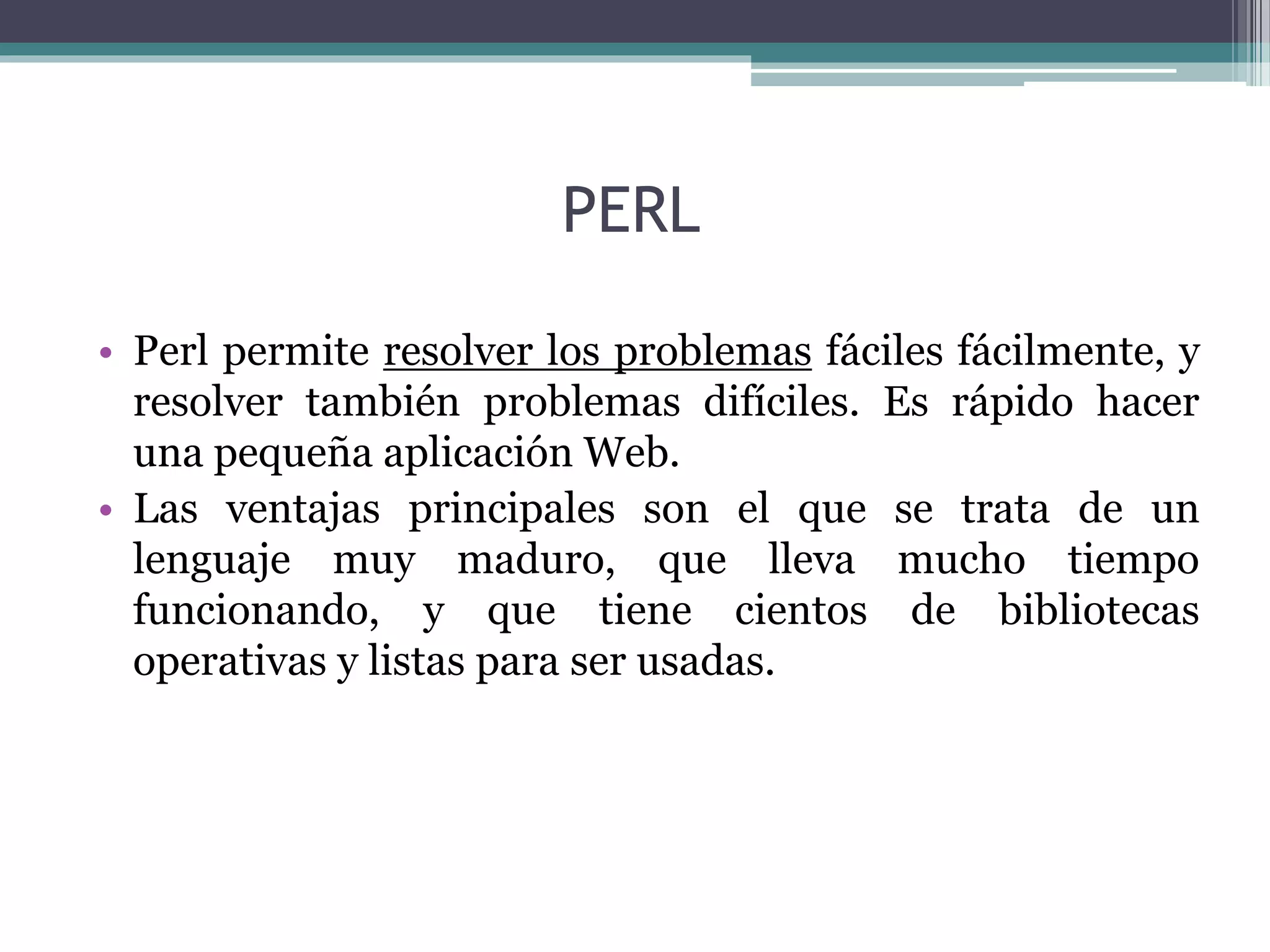PERL
• Perl permite resolver los problemas fáciles fácilmente, y
resolver también problemas difíciles. Es rápido hacer
una pequeña aplicación Web.
• Las ventajas principales son el que se trata de un
lenguaje muy maduro, que lleva mucho tiempo
funcionando, y que tiene cientos de bibliotecas
operativas y listas para ser usadas.
 