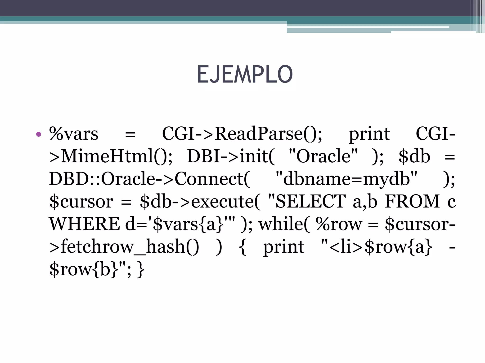 EJEMPLO
• %vars = CGI->ReadParse(); print CGI-
>MimeHtml(); DBI->init( "Oracle" ); $db =
DBD::Oracle->Connect( "dbname=mydb" );
$cursor = $db->execute( "SELECT a,b FROM c
WHERE d='$vars{a}'" ); while( %row = $cursor-
>fetchrow_hash() ) { print "<li>$row{a} -
$row{b}"; }
 