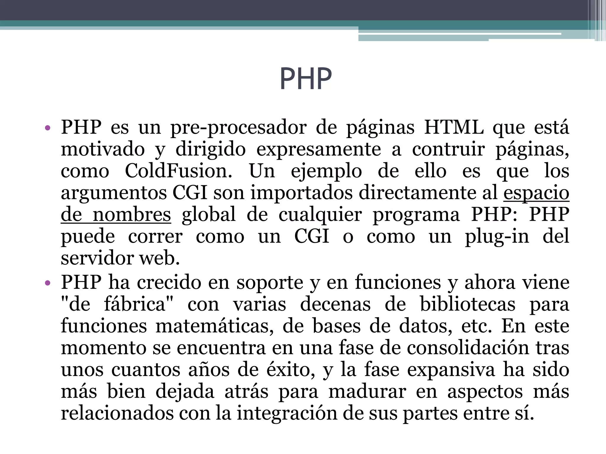 PHP
• PHP es un pre-procesador de páginas HTML que está
motivado y dirigido expresamente a contruir páginas,
como ColdFusion. Un ejemplo de ello es que los
argumentos CGI son importados directamente al espacio
de nombres global de cualquier programa PHP: PHP
puede correr como un CGI o como un plug-in del
servidor web.
• PHP ha crecido en soporte y en funciones y ahora viene
"de fábrica" con varias decenas de bibliotecas para
funciones matemáticas, de bases de datos, etc. En este
momento se encuentra en una fase de consolidación tras
unos cuantos años de éxito, y la fase expansiva ha sido
más bien dejada atrás para madurar en aspectos más
relacionados con la integración de sus partes entre sí.
 
