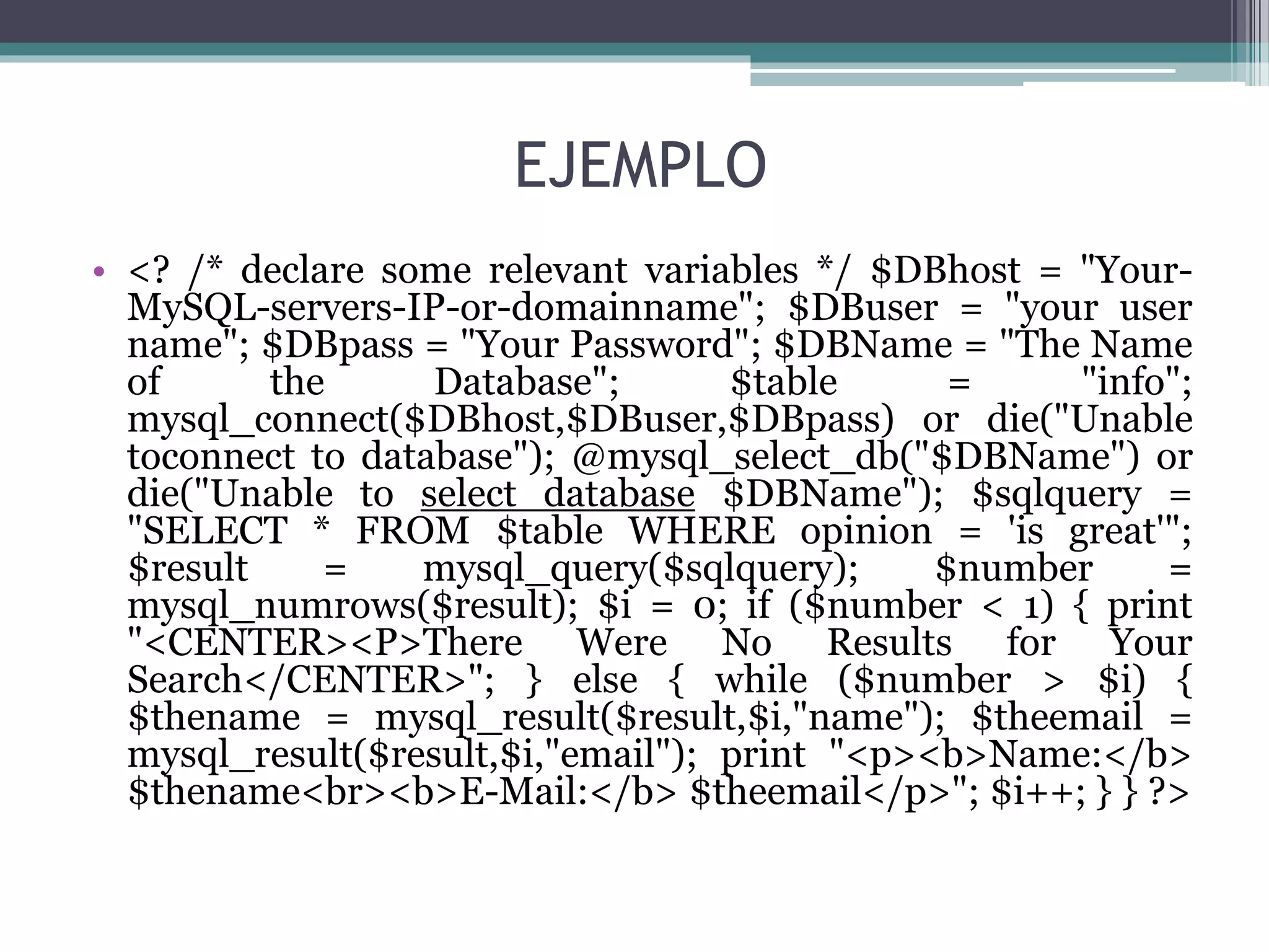 EJEMPLO
• <? /* declare some relevant variables */ $DBhost = "Your-
MySQL-servers-IP-or-domainname"; $DBuser = "your user
name"; $DBpass = "Your Password"; $DBName = "The Name
of the Database"; $table = "info";
mysql_connect($DBhost,$DBuser,$DBpass) or die("Unable
toconnect to database"); @mysql_select_db("$DBName") or
die("Unable to select database $DBName"); $sqlquery =
"SELECT * FROM $table WHERE opinion = 'is great'";
$result = mysql_query($sqlquery); $number =
mysql_numrows($result); $i = 0; if ($number < 1) { print
"<CENTER><P>There Were No Results for Your
Search</CENTER>"; } else { while ($number > $i) {
$thename = mysql_result($result,$i,"name"); $theemail =
mysql_result($result,$i,"email"); print "<p><b>Name:</b>
$thename<br><b>E-Mail:</b> $theemail</p>"; $i++; } } ?>
 