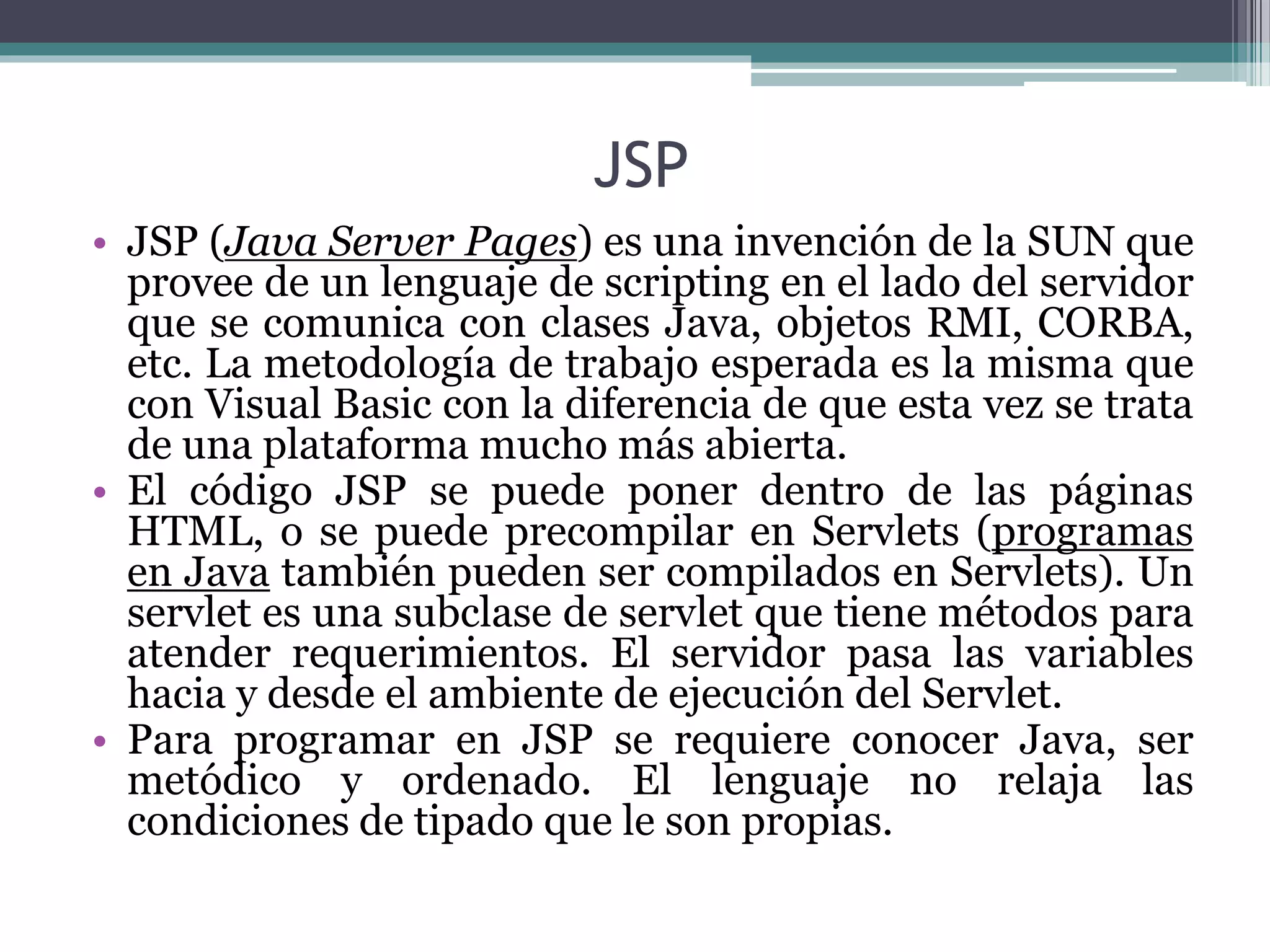 JSP
• JSP (Java Server Pages) es una invención de la SUN que
provee de un lenguaje de scripting en el lado del servidor
que se comunica con clases Java, objetos RMI, CORBA,
etc. La metodología de trabajo esperada es la misma que
con Visual Basic con la diferencia de que esta vez se trata
de una plataforma mucho más abierta.
• El código JSP se puede poner dentro de las páginas
HTML, o se puede precompilar en Servlets (programas
en Java también pueden ser compilados en Servlets). Un
servlet es una subclase de servlet que tiene métodos para
atender requerimientos. El servidor pasa las variables
hacia y desde el ambiente de ejecución del Servlet.
• Para programar en JSP se requiere conocer Java, ser
metódico y ordenado. El lenguaje no relaja las
condiciones de tipado que le son propias.
 