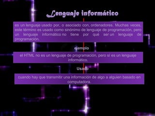es un lenguaje usado por, o asociado con, ordenadores. Muchas veces,
este término es usado como sinónimo de lenguaje de programación, pero
un lenguaje informático no tiene por qué ser un lenguaje de
programación.

                                ejemplo
  el HTML no es un lenguaje de programación, pero sí es un lenguaje
                            informático.

                                  Usado

 cuando hay que transmitir una información de algo a alguien basado en
                             computadora.
 