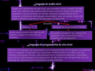 Suelen ser clasificados de alto nivel, pero permiten ciertos manejos de bajo
   nivel. Son precisos para ciertas aplicaciones como la creación de sistemas
   operativos, ya que permiten un manejo abstracto (independiente de la
   máquina, a diferencia del lenguaje ensamblador, pero sin perder mucho del
   poder y eficiencia que tienen los lenguajes de bajo nivel.

                                        situados
               lenguajes  C                        lenguaje de programación Pascal

 ya que puede acceder a los registros del     es posible concatenar las cadenas de
 sistema, trabajar con direcciones de         caracteres con el operador suma y
 memoria,                                     copiarlas con la asignación




Este tipo de lenguajes de programación son independientes de la máquina, lo podemos
usar en cualquier computador con muy pocas modificaciones o sin ellas, son muy
similares al lenguaje humano, pero precisan de un programa interprete o compilador
que traduzca este lenguaje de programación de alto nivel a uno de bajo nivel como el
lenguaje de máquina que la computadora pueda entender.
 