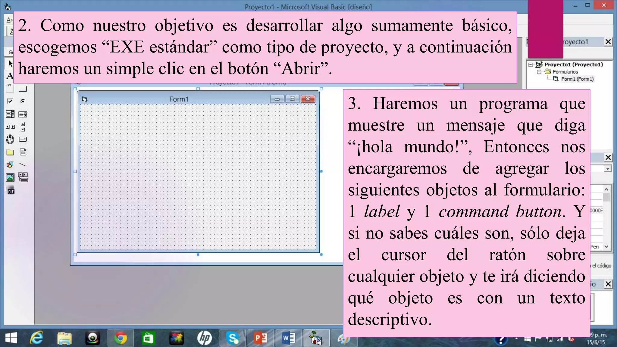 2. Como nuestro objetivo es desarrollar algo sumamente básico,
escogemos “EXE estándar” como tipo de proyecto, y a continuación
haremos un simple clic en el botón “Abrir”.
3. Haremos un programa que
muestre un mensaje que diga
“¡hola mundo!”, Entonces nos
encargaremos de agregar los
siguientes objetos al formulario:
1 label y 1 command button. Y
si no sabes cuáles son, sólo deja
el cursor del ratón sobre
cualquier objeto y te irá diciendo
qué objeto es con un texto
descriptivo.
 