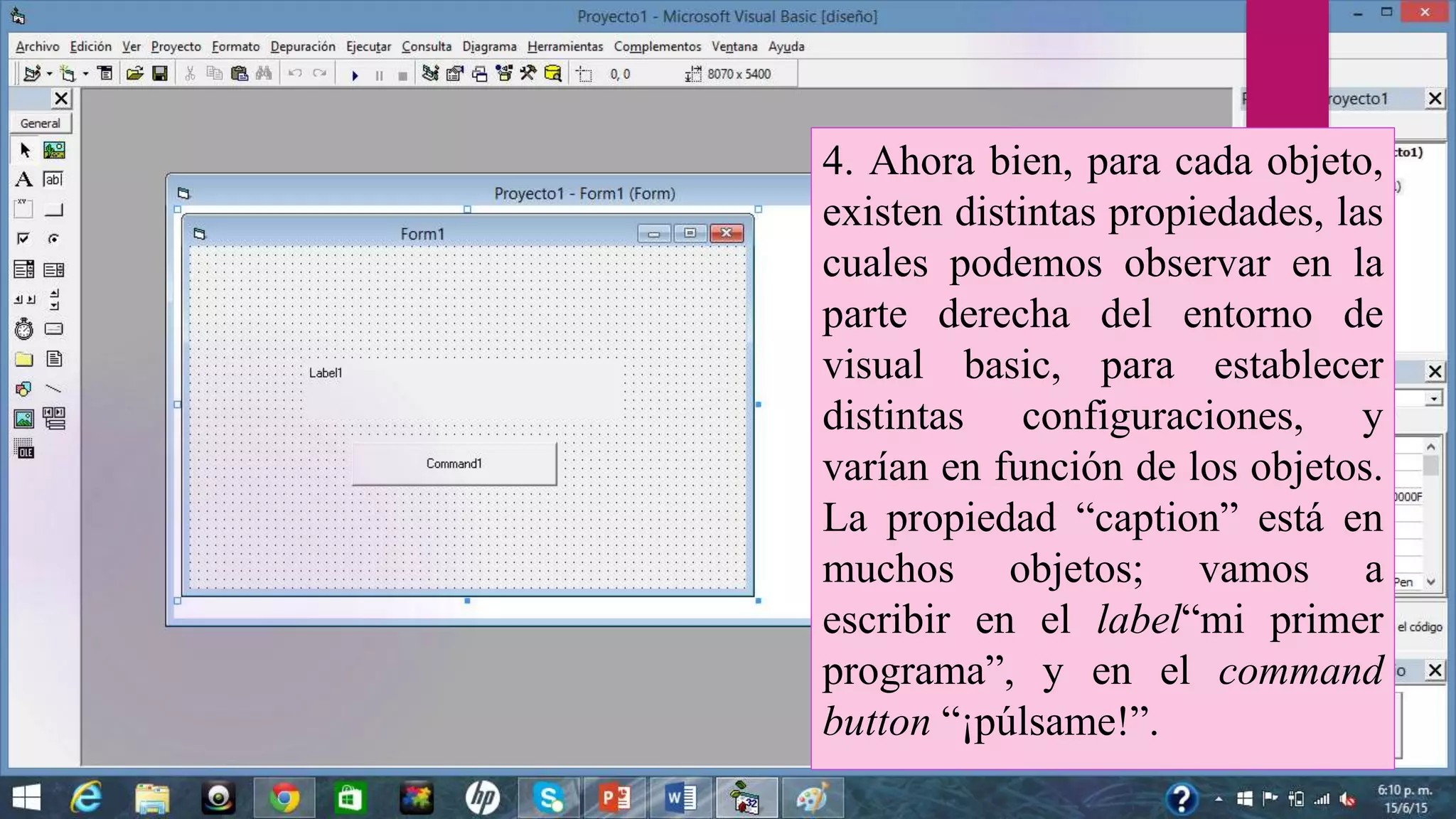 4. Ahora bien, para cada objeto,
existen distintas propiedades, las
cuales podemos observar en la
parte derecha del entorno de
visual basic, para establecer
distintas configuraciones, y
varían en función de los objetos.
La propiedad “caption” está en
muchos objetos; vamos a
escribir en el label“mi primer
programa”, y en el command
button “¡púlsame!”.
 