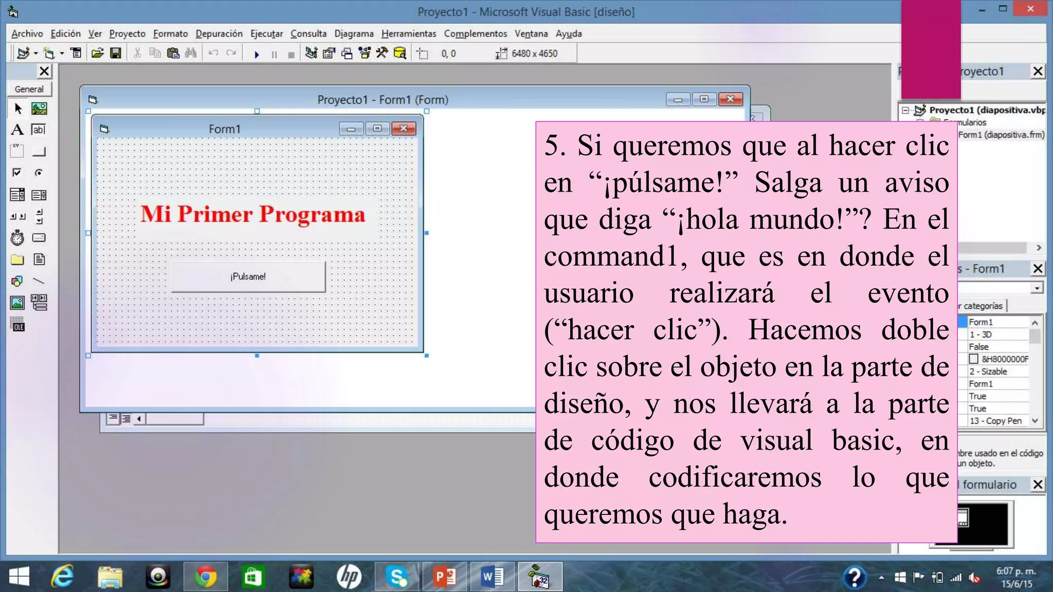 5. Si queremos que al hacer clic
en “¡púlsame!” Salga un aviso
que diga “¡hola mundo!”? En el
command1, que es en donde el
usuario realizará el evento
(“hacer clic”). Hacemos doble
clic sobre el objeto en la parte de
diseño, y nos llevará a la parte
de código de visual basic, en
donde codificaremos lo que
queremos que haga.
 