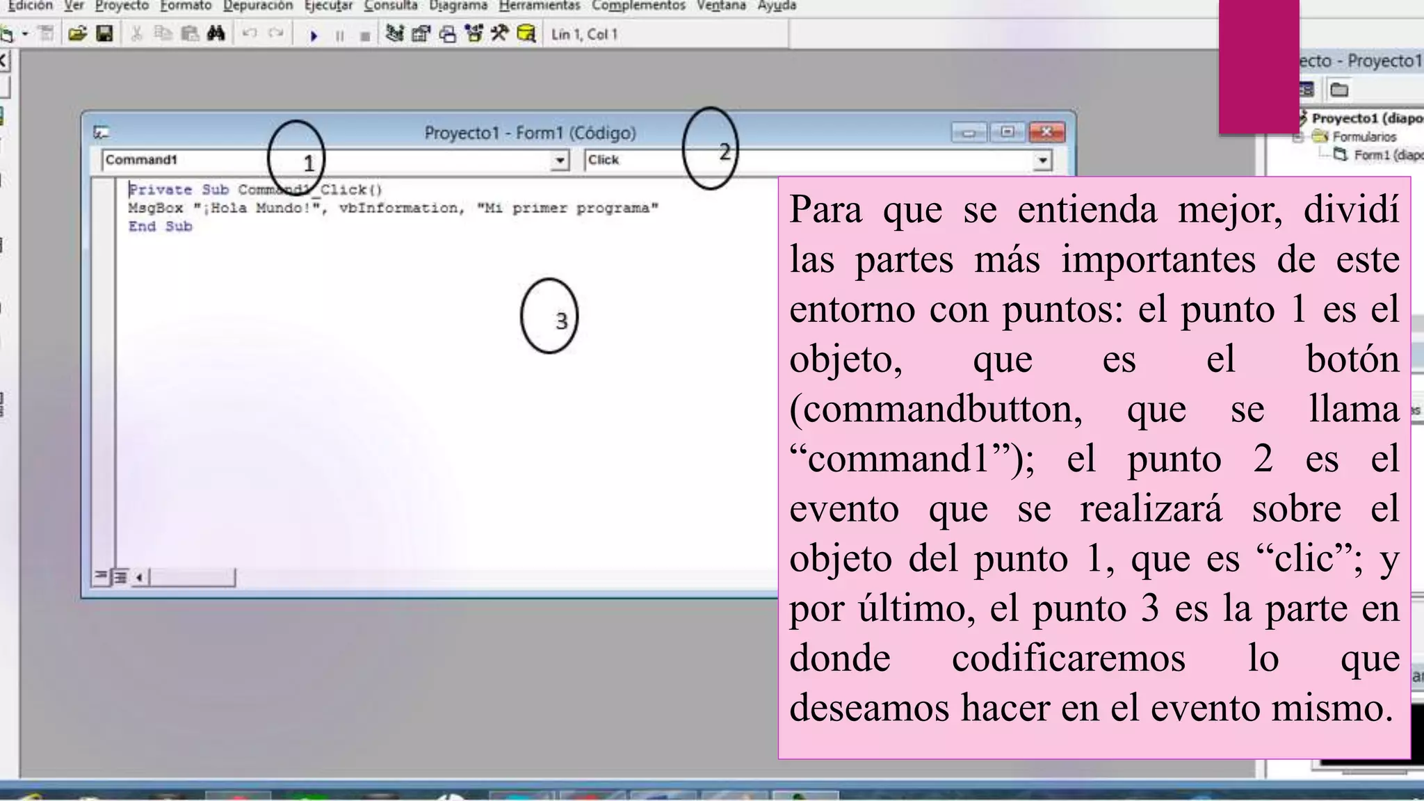 Para que se entienda mejor, dividí
las partes más importantes de este
entorno con puntos: el punto 1 es el
objeto, que es el botón
(commandbutton, que se llama
“command1”); el punto 2 es el
evento que se realizará sobre el
objeto del punto 1, que es “clic”; y
por último, el punto 3 es la parte en
donde codificaremos lo que
deseamos hacer en el evento mismo.
 
