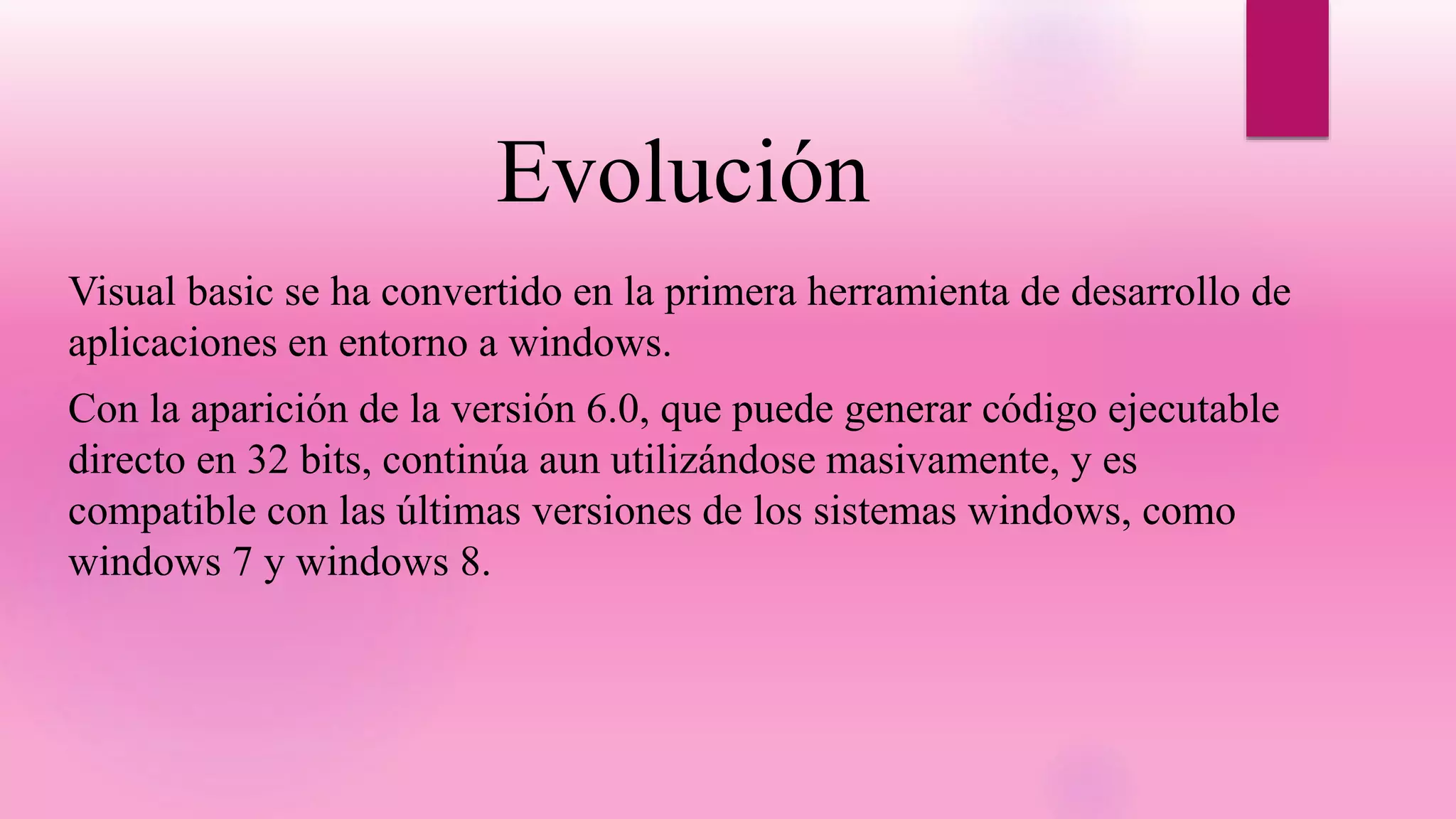 Evolución
Visual basic se ha convertido en la primera herramienta de desarrollo de
aplicaciones en entorno a windows.
Con la aparición de la versión 6.0, que puede generar código ejecutable
directo en 32 bits, continúa aun utilizándose masivamente, y es
compatible con las últimas versiones de los sistemas windows, como
windows 7 y windows 8.
 