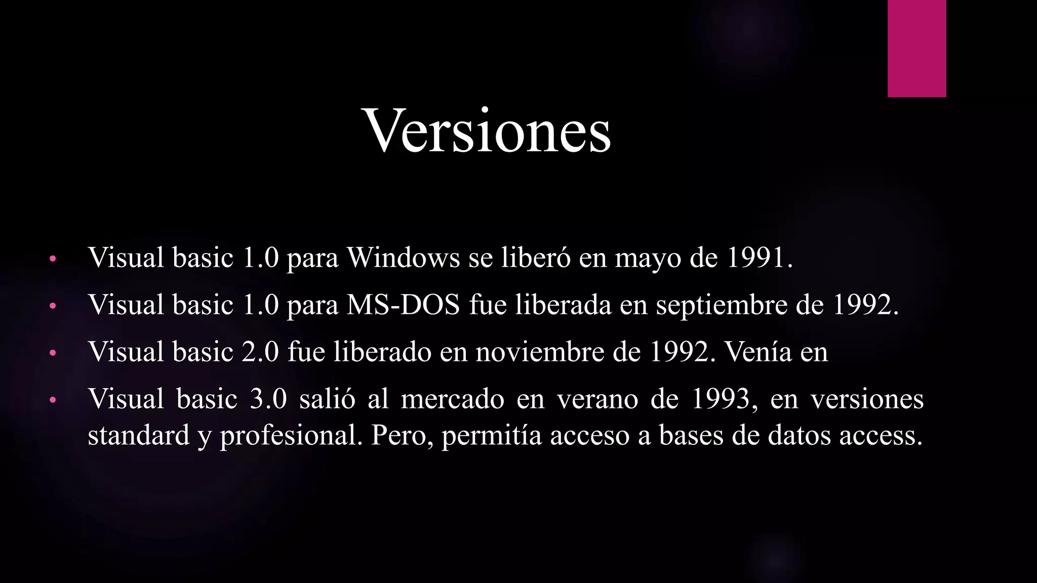 Versiones
• Visual basic 1.0 para Windows se liberó en mayo de 1991.
• Visual basic 1.0 para MS-DOS fue liberada en septiembre de 1992.
• Visual basic 2.0 fue liberado en noviembre de 1992. Venía en
• Visual basic 3.0 salió al mercado en verano de 1993, en versiones
standard y profesional. Pero, permitía acceso a bases de datos access.
 