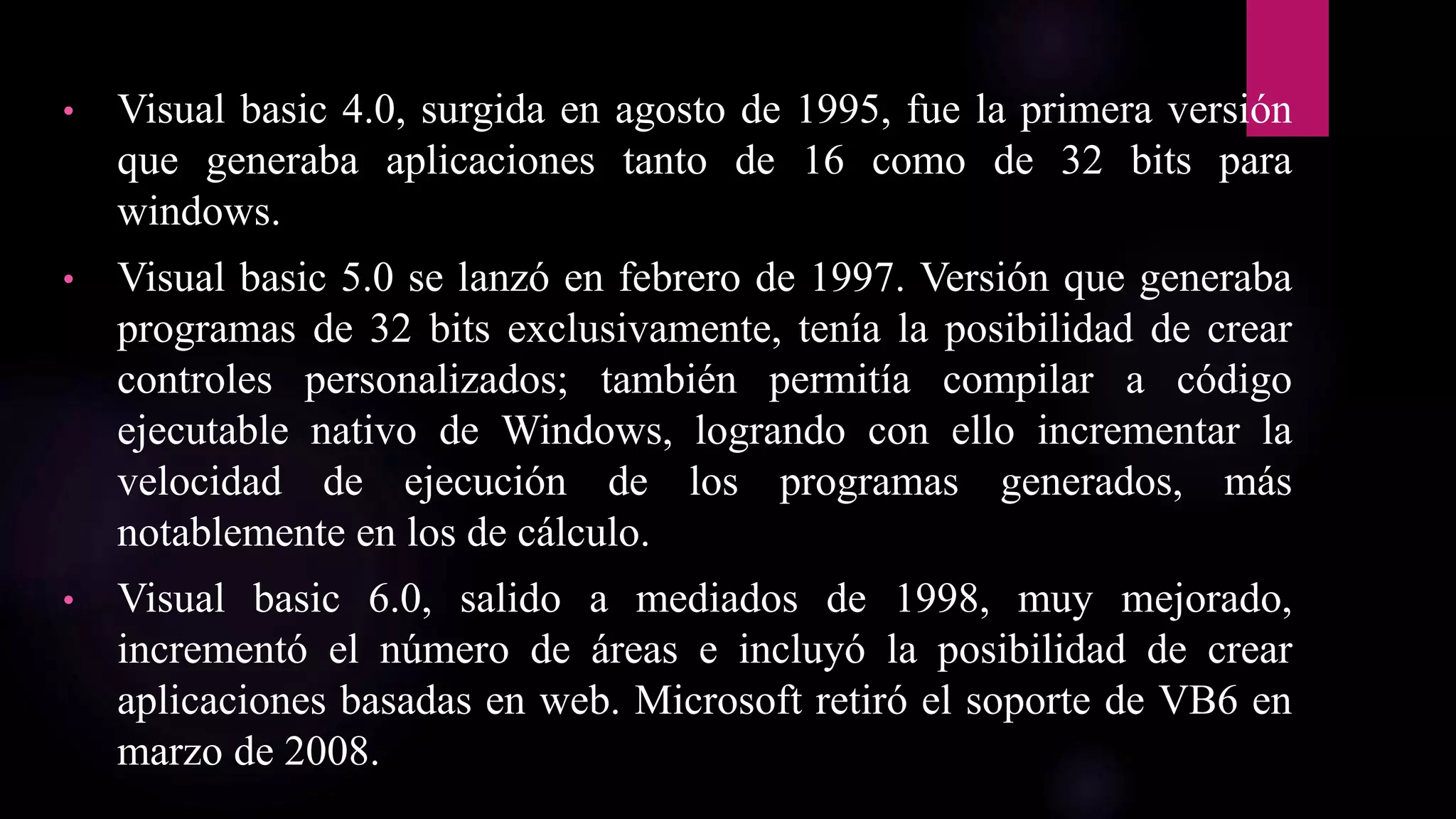 • Visual basic 4.0, surgida en agosto de 1995, fue la primera versión
que generaba aplicaciones tanto de 16 como de 32 bits para
windows.
• Visual basic 5.0 se lanzó en febrero de 1997. Versión que generaba
programas de 32 bits exclusivamente, tenía la posibilidad de crear
controles personalizados; también permitía compilar a código
ejecutable nativo de Windows, logrando con ello incrementar la
velocidad de ejecución de los programas generados, más
notablemente en los de cálculo.
• Visual basic 6.0, salido a mediados de 1998, muy mejorado,
incrementó el número de áreas e incluyó la posibilidad de crear
aplicaciones basadas en web. Microsoft retiró el soporte de VB6 en
marzo de 2008.
 