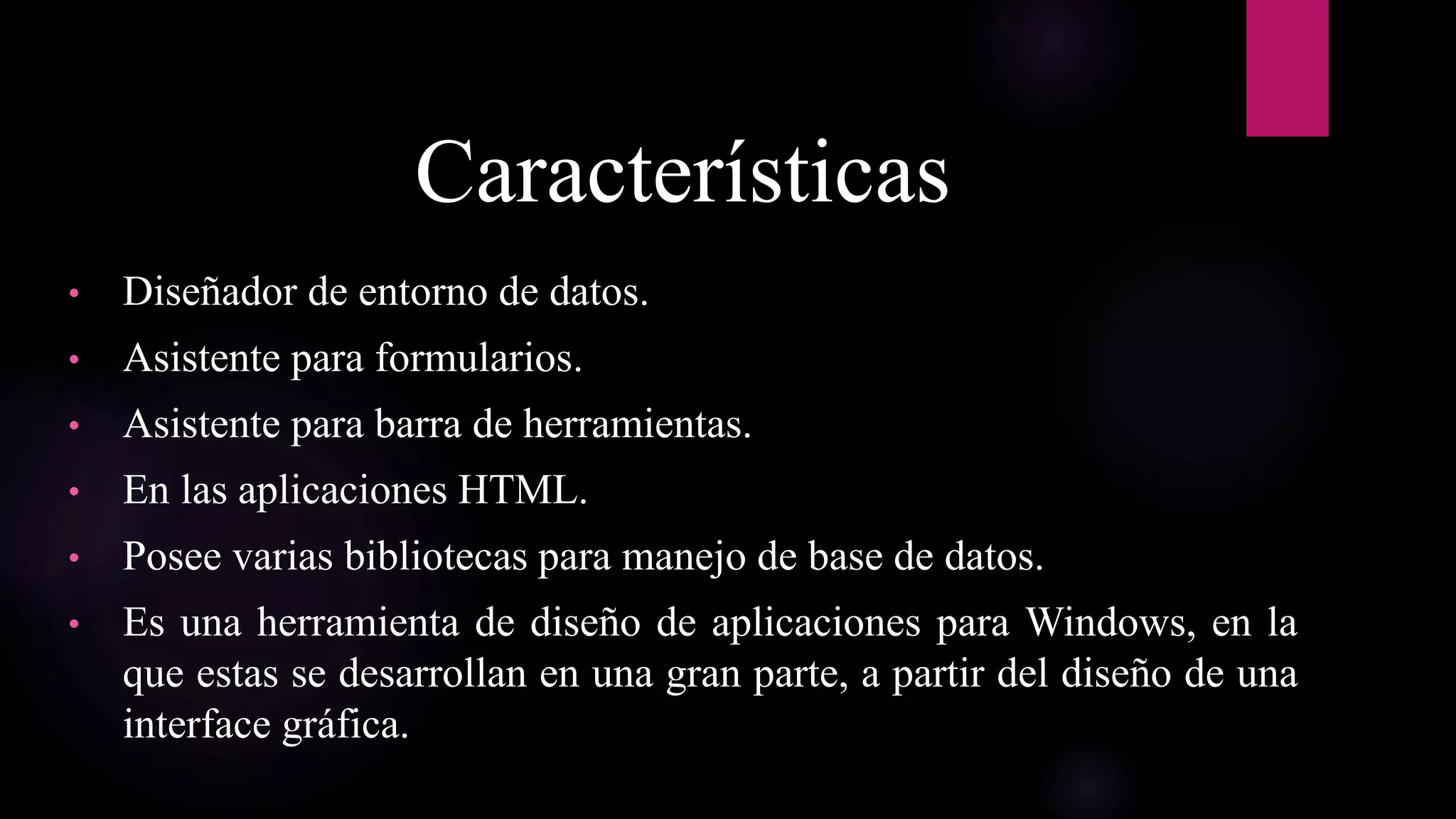 Características
• Diseñador de entorno de datos.
• Asistente para formularios.
• Asistente para barra de herramientas.
• En las aplicaciones HTML.
• Posee varias bibliotecas para manejo de base de datos.
• Es una herramienta de diseño de aplicaciones para Windows, en la
que estas se desarrollan en una gran parte, a partir del diseño de una
interface gráfica.
 