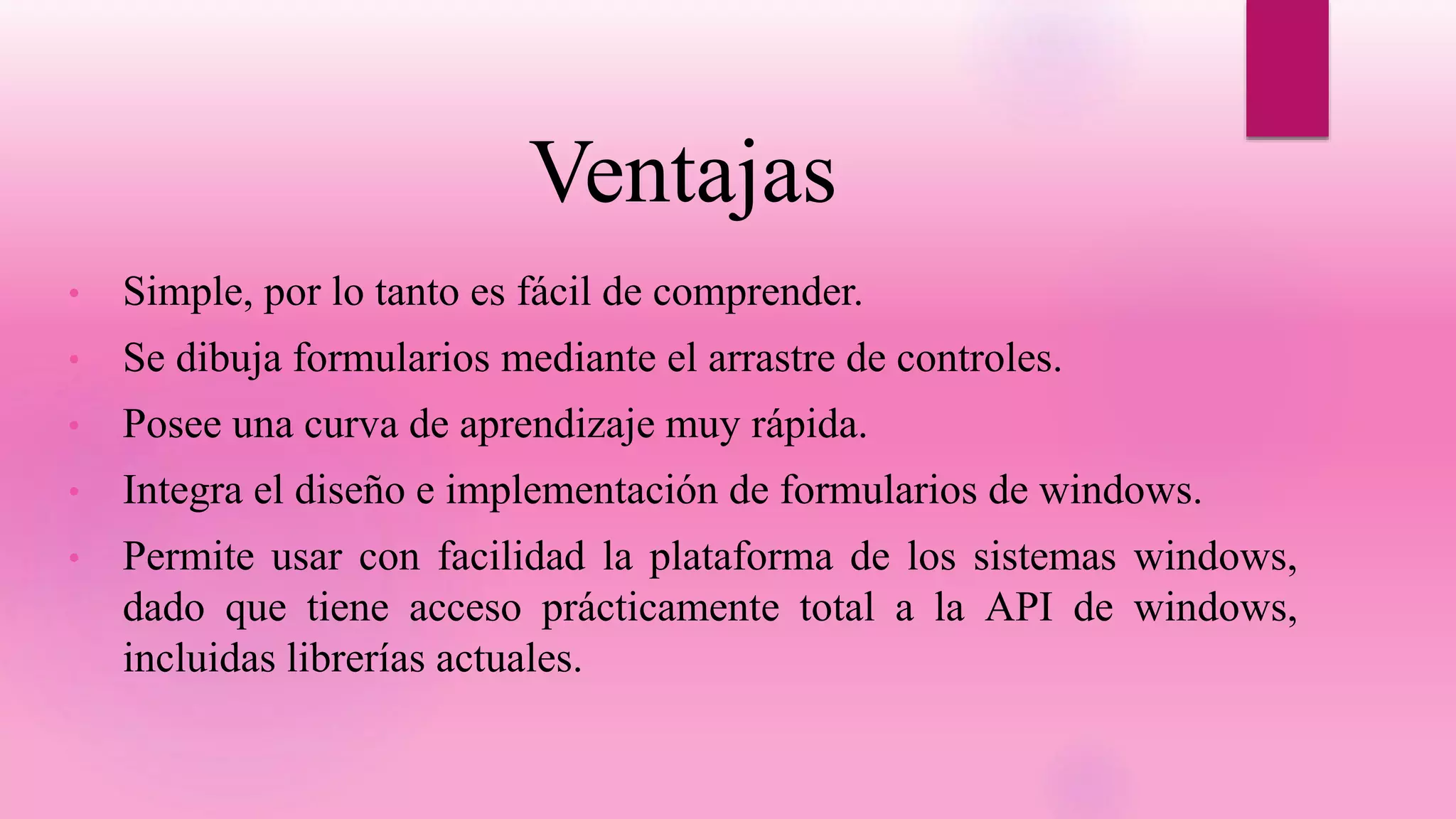 Ventajas
• Simple, por lo tanto es fácil de comprender.
• Se dibuja formularios mediante el arrastre de controles.
• Posee una curva de aprendizaje muy rápida.
• Integra el diseño e implementación de formularios de windows.
• Permite usar con facilidad la plataforma de los sistemas windows,
dado que tiene acceso prácticamente total a la API de windows,
incluidas librerías actuales.
 