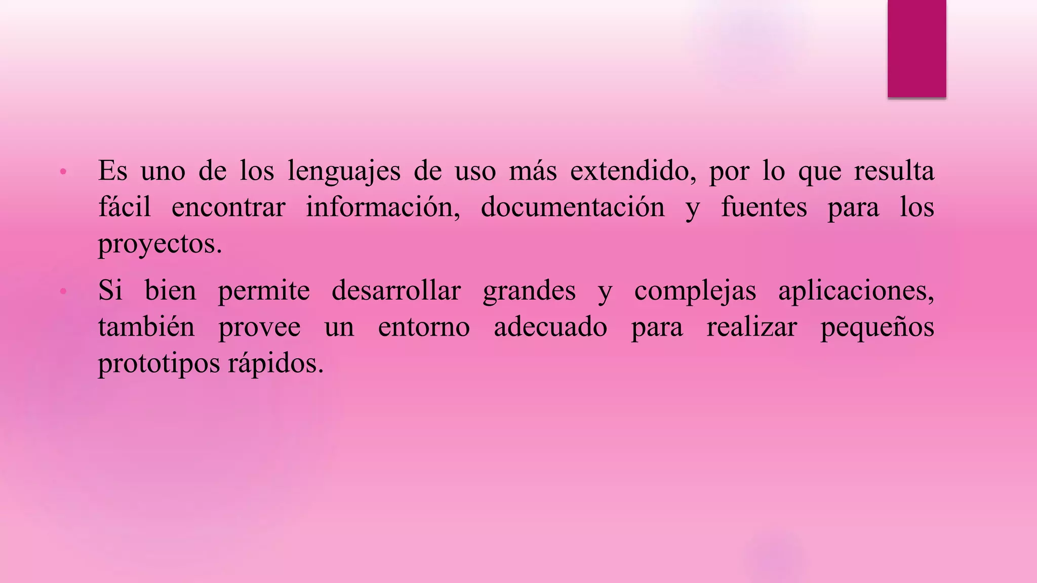 • Es uno de los lenguajes de uso más extendido, por lo que resulta
fácil encontrar información, documentación y fuentes para los
proyectos.
• Si bien permite desarrollar grandes y complejas aplicaciones,
también provee un entorno adecuado para realizar pequeños
prototipos rápidos.
 