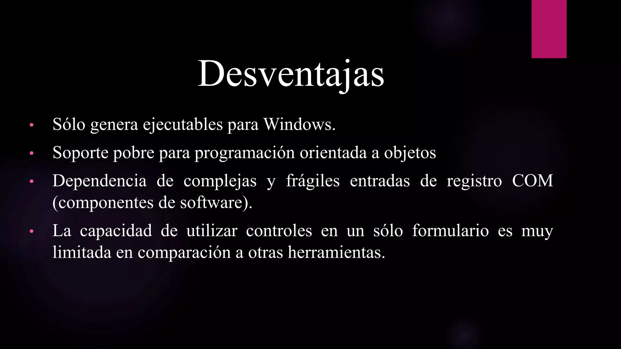 Desventajas
• Sólo genera ejecutables para Windows.
• Soporte pobre para programación orientada a objetos
• Dependencia de complejas y frágiles entradas de registro COM
(componentes de software).
• La capacidad de utilizar controles en un sólo formulario es muy
limitada en comparación a otras herramientas.
 