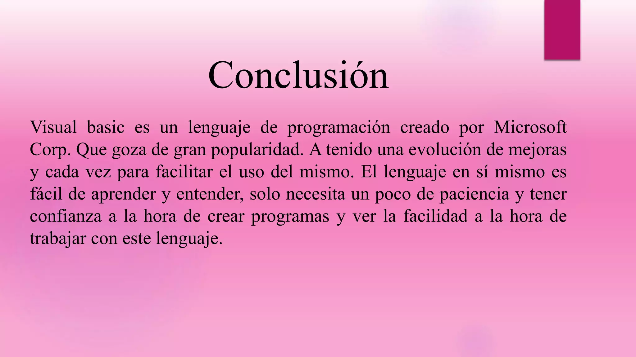 Conclusión
Visual basic es un lenguaje de programación creado por Microsoft
Corp. Que goza de gran popularidad. A tenido una evolución de mejoras
y cada vez para facilitar el uso del mismo. El lenguaje en sí mismo es
fácil de aprender y entender, solo necesita un poco de paciencia y tener
confianza a la hora de crear programas y ver la facilidad a la hora de
trabajar con este lenguaje.
 