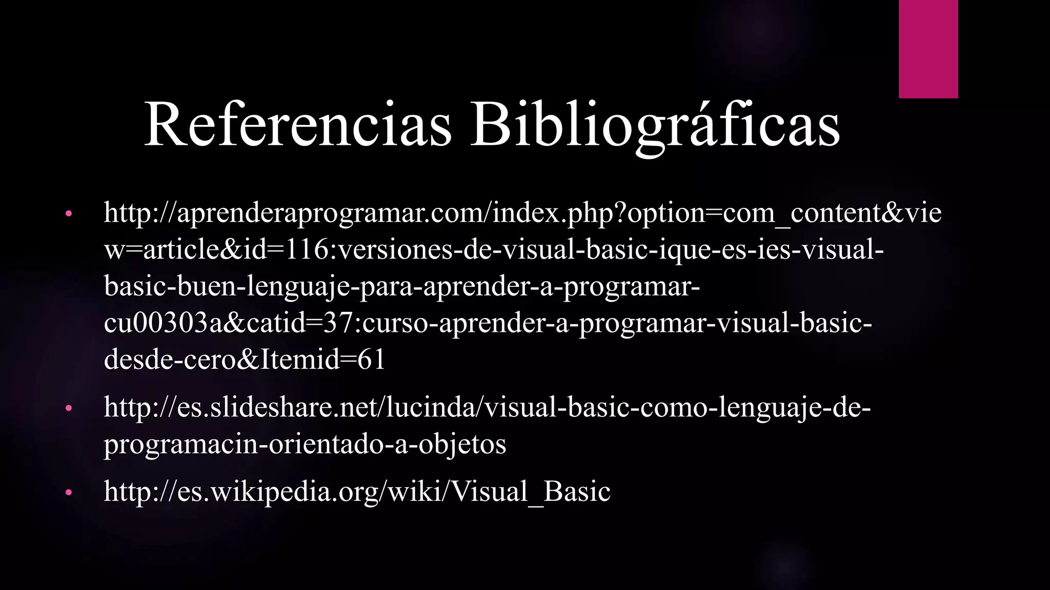Referencias Bibliográficas
• http://aprenderaprogramar.com/index.php?option=com_content&vie
w=article&id=116:versiones-de-visual-basic-ique-es-ies-visual-
basic-buen-lenguaje-para-aprender-a-programar-
cu00303a&catid=37:curso-aprender-a-programar-visual-basic-
desde-cero&Itemid=61
• http://es.slideshare.net/lucinda/visual-basic-como-lenguaje-de-
programacin-orientado-a-objetos
• http://es.wikipedia.org/wiki/Visual_Basic
 