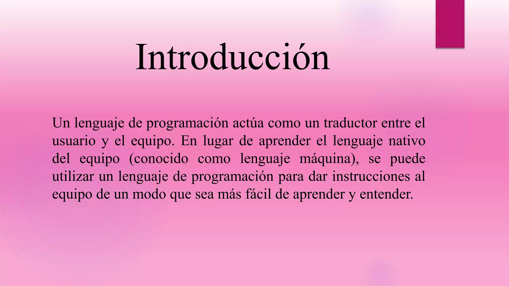 Introducción
Un lenguaje de programación actúa como un traductor entre el
usuario y el equipo. En lugar de aprender el lenguaje nativo
del equipo (conocido como lenguaje máquina), se puede
utilizar un lenguaje de programación para dar instrucciones al
equipo de un modo que sea más fácil de aprender y entender.
 