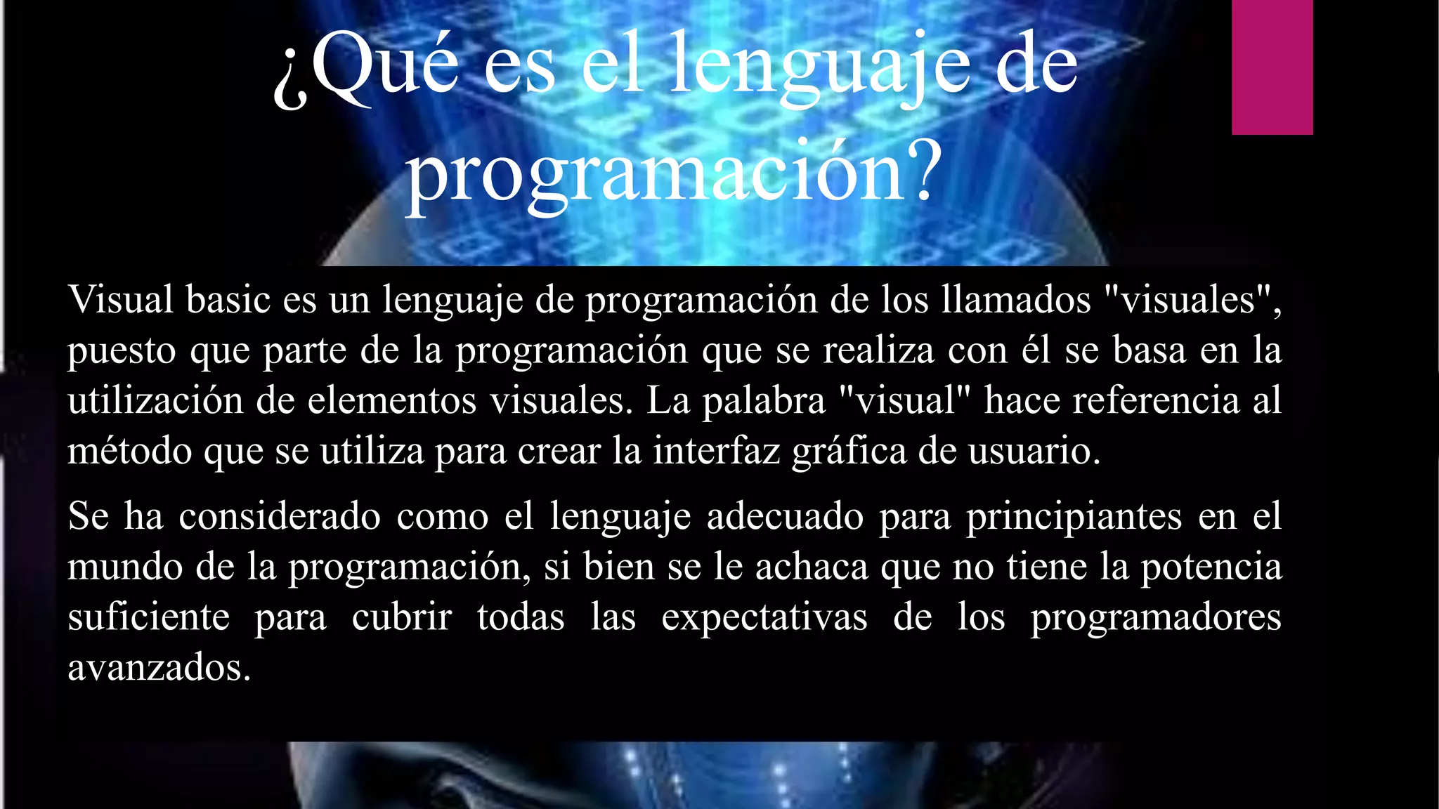 ¿Qué es el lenguaje de
programación?
Visual basic es un lenguaje de programación de los llamados "visuales",
puesto que parte de la programación que se realiza con él se basa en la
utilización de elementos visuales. La palabra "visual" hace referencia al
método que se utiliza para crear la interfaz gráfica de usuario.
Se ha considerado como el lenguaje adecuado para principiantes en el
mundo de la programación, si bien se le achaca que no tiene la potencia
suficiente para cubrir todas las expectativas de los programadores
avanzados.
 