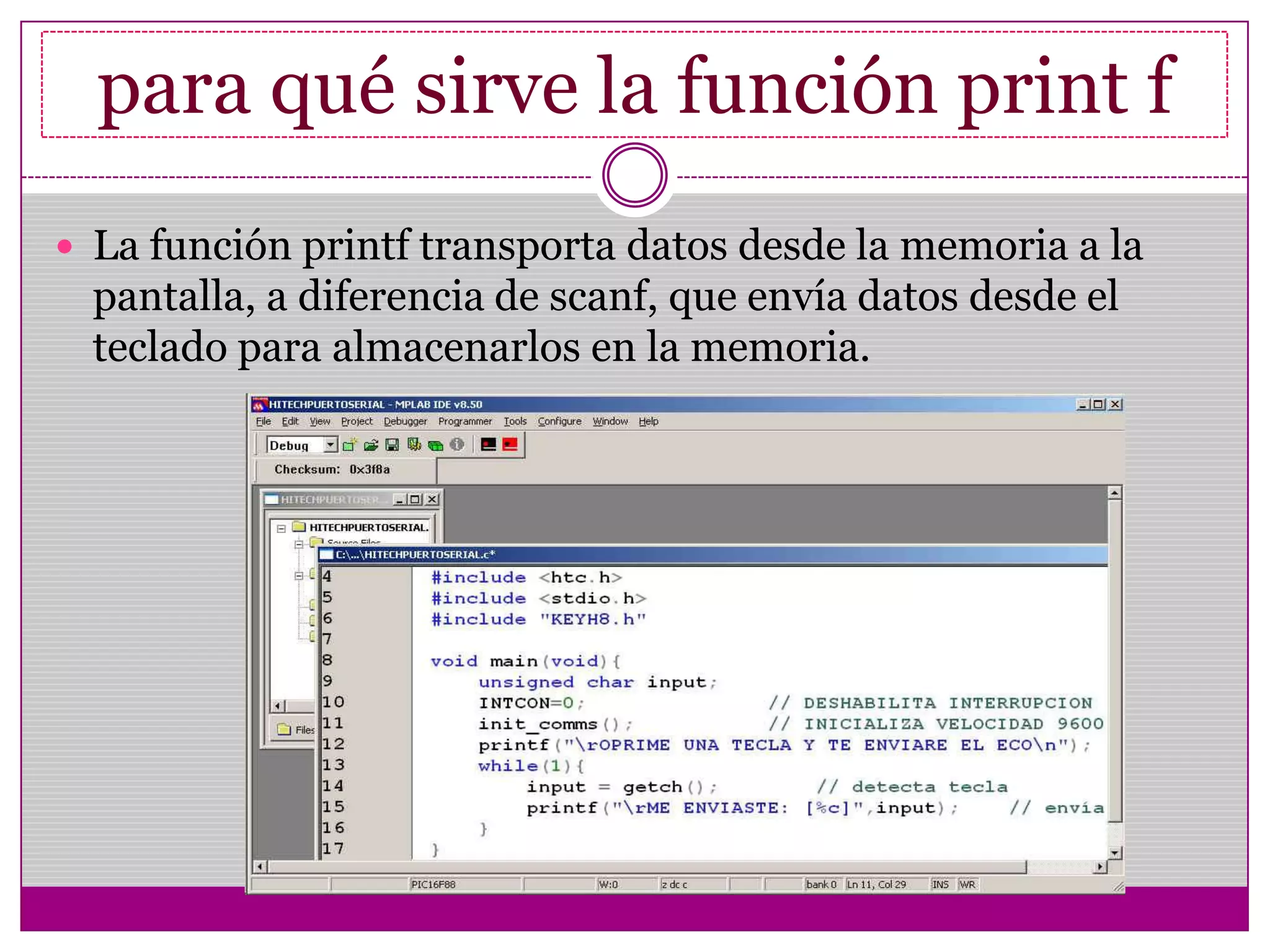 para qué sirve la función print f
 La función printf transporta datos desde la memoria a la
pantalla, a diferencia de scanf, que envía datos desde el
teclado para almacenarlos en la memoria.
 