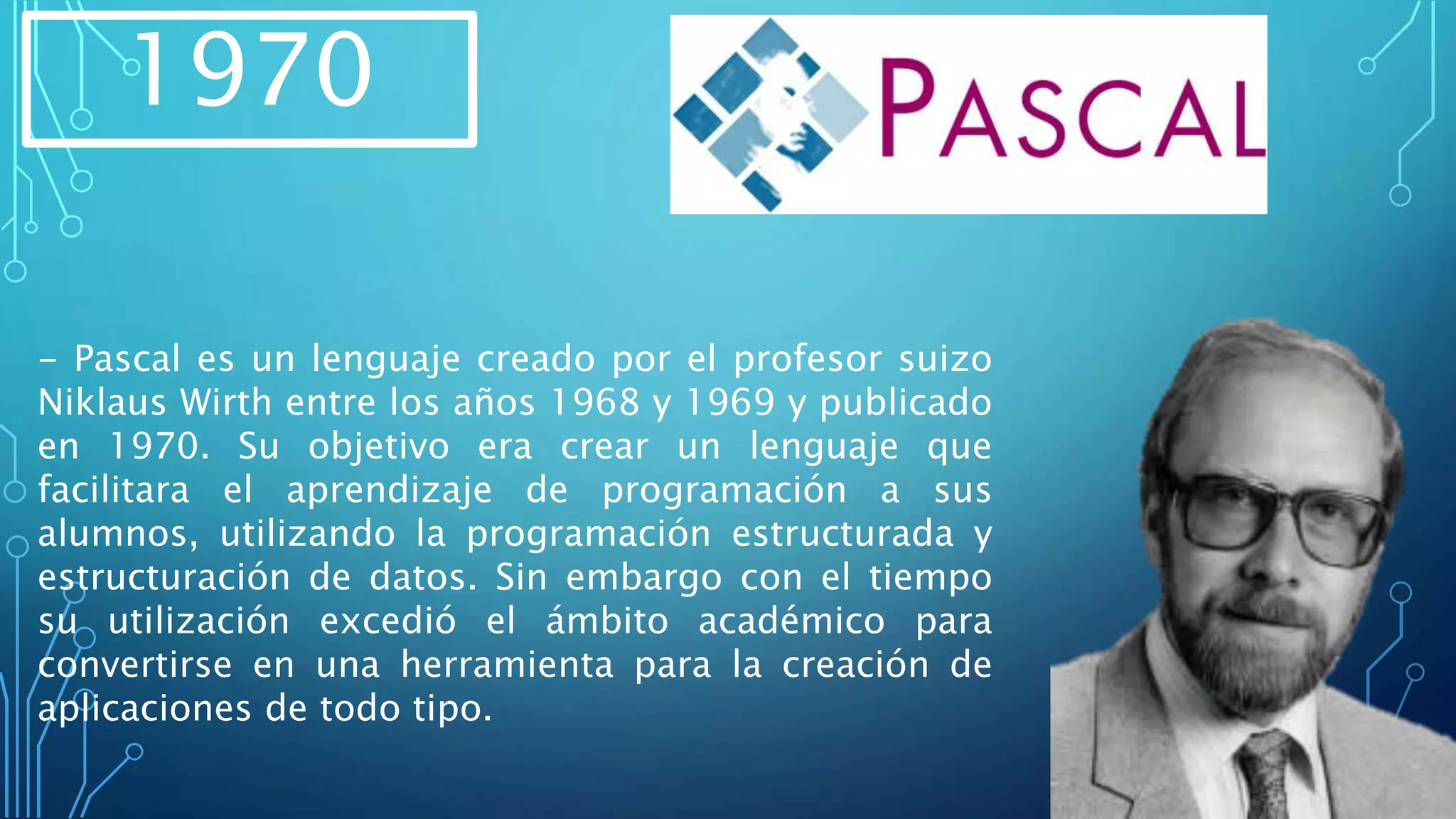 1970
- Pascal es un lenguaje creado por el profesor suizo
Niklaus Wirth entre los años 1968 y 1969 y publicado
en 1970. Su objetivo era crear un lenguaje que
facilitara el aprendizaje de programación a sus
alumnos, utilizando la programación estructurada y
estructuración de datos. Sin embargo con el tiempo
su utilización excedió el ámbito académico para
convertirse en una herramienta para la creación de
aplicaciones de todo tipo.
 