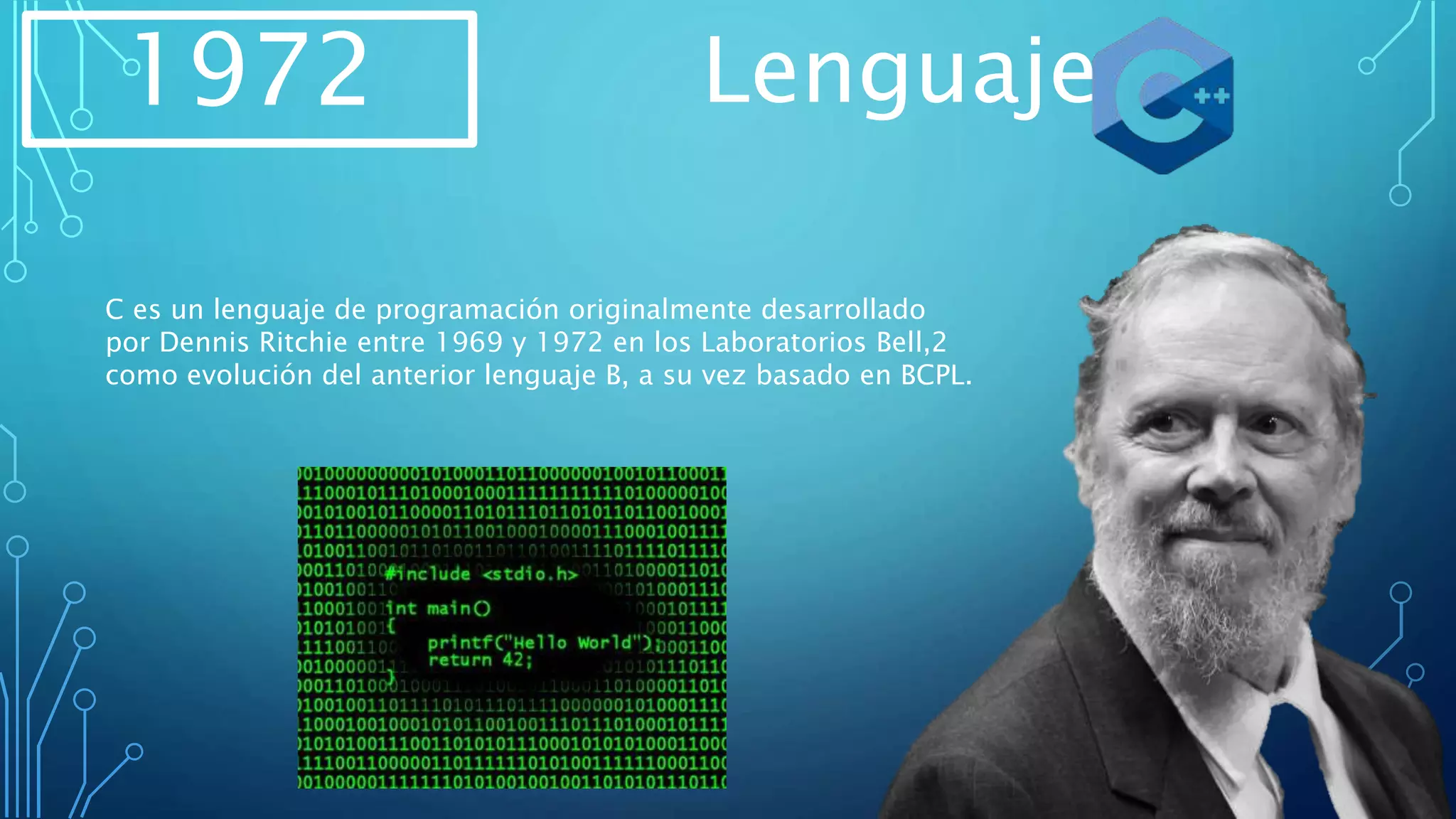 1972 Lenguaje
C es un lenguaje de programación originalmente desarrollado
por Dennis Ritchie entre 1969 y 1972 en los Laboratorios Bell,2​
como evolución del anterior lenguaje B, a su vez basado en BCPL.
 