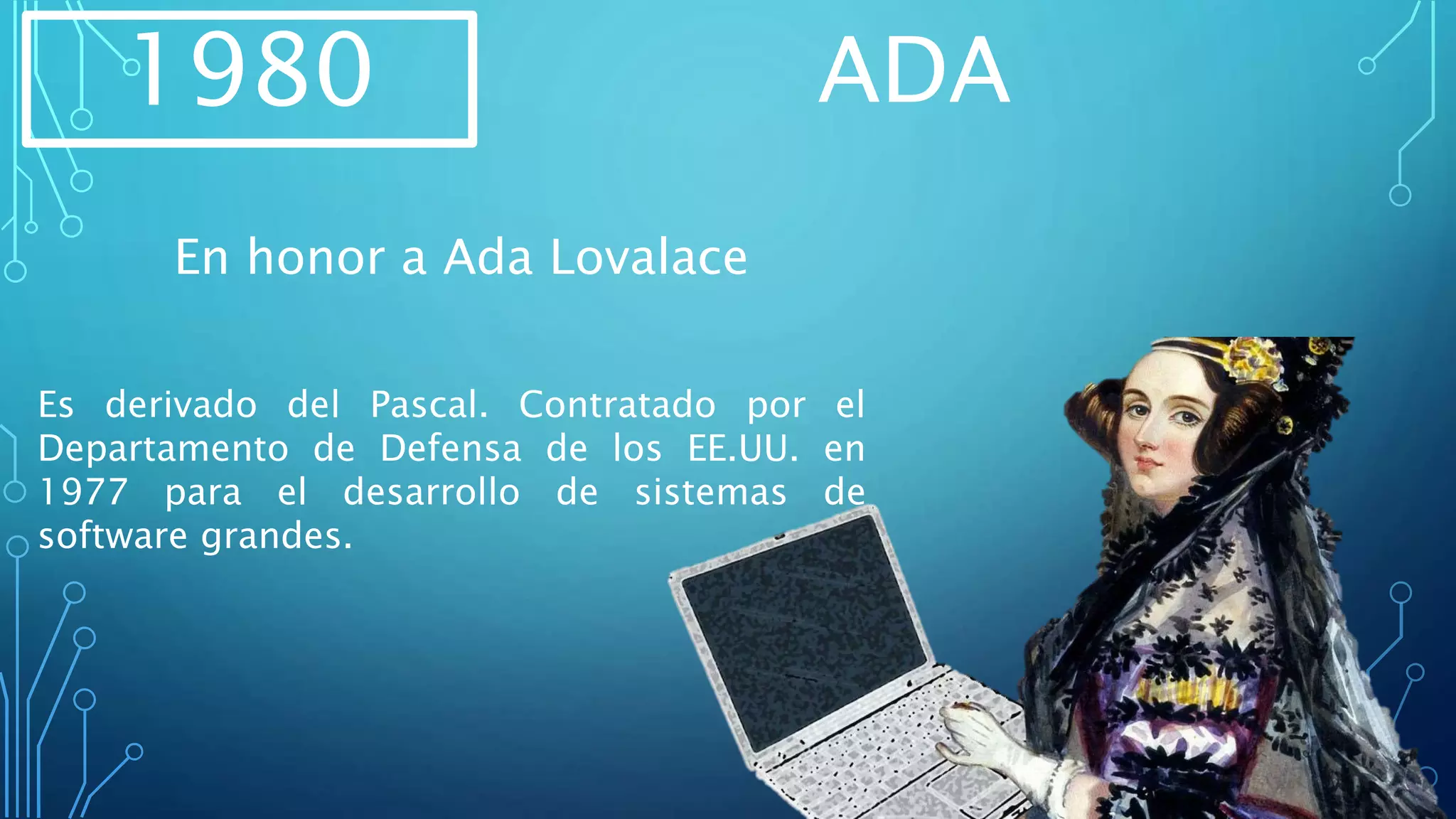 1980 ADA
Es derivado del Pascal. Contratado por el
Departamento de Defensa de los EE.UU. en
1977 para el desarrollo de sistemas de
software grandes.
En honor a Ada Lovalace
 