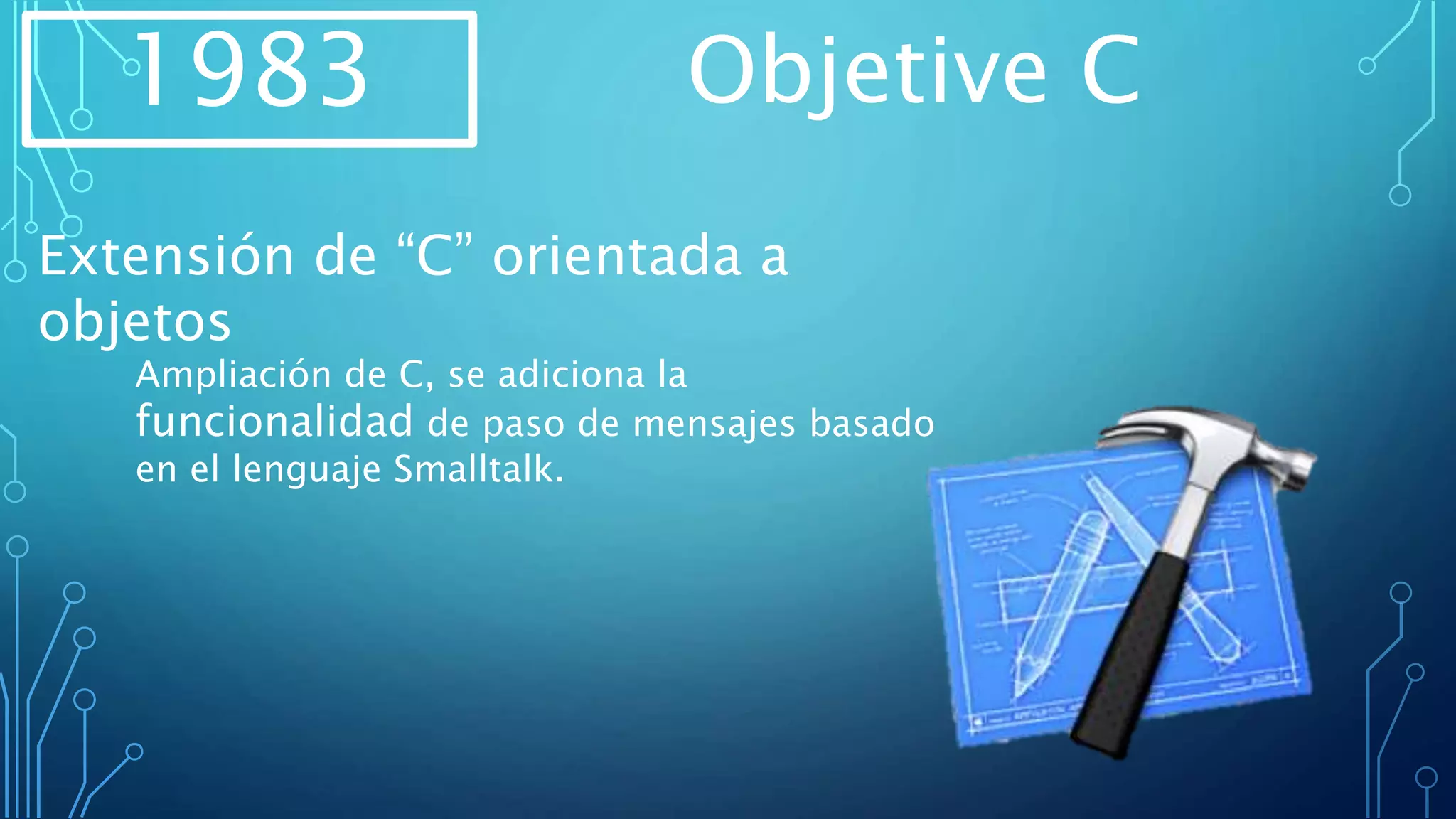 1983 Objetive C
Extensión de “C” orientada a
objetos
Ampliación de C, se adiciona la
funcionalidad de paso de mensajes basado
en el lenguaje Smalltalk.
 