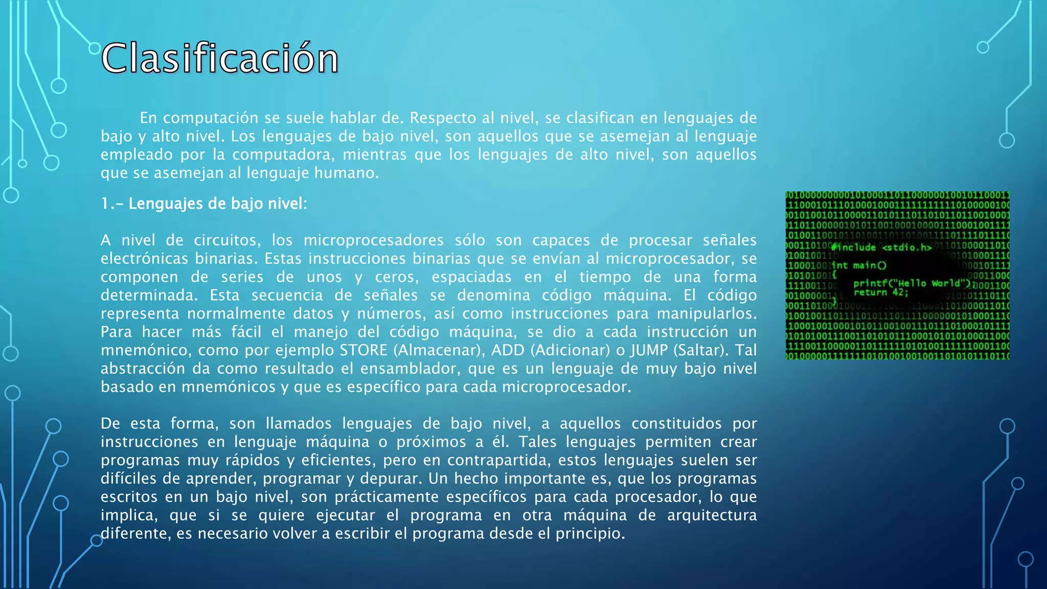 En computación se suele hablar de. Respecto al nivel, se clasifican en lenguajes de
bajo y alto nivel. Los lenguajes de bajo nivel, son aquellos que se asemejan al lenguaje
empleado por la computadora, mientras que los lenguajes de alto nivel, son aquellos
que se asemejan al lenguaje humano.
1.- Lenguajes de bajo nivel:
A nivel de circuitos, los microprocesadores sólo son capaces de procesar señales
electrónicas binarias. Estas instrucciones binarias que se envían al microprocesador, se
componen de series de unos y ceros, espaciadas en el tiempo de una forma
determinada. Esta secuencia de señales se denomina código máquina. El código
representa normalmente datos y números, así como instrucciones para manipularlos.
Para hacer más fácil el manejo del código máquina, se dio a cada instrucción un
mnemónico, como por ejemplo STORE (Almacenar), ADD (Adicionar) o JUMP (Saltar). Tal
abstracción da como resultado el ensamblador, que es un lenguaje de muy bajo nivel
basado en mnemónicos y que es específico para cada microprocesador.
De esta forma, son llamados lenguajes de bajo nivel, a aquellos constituidos por
instrucciones en lenguaje máquina o próximos a él. Tales lenguajes permiten crear
programas muy rápidos y eficientes, pero en contrapartida, estos lenguajes suelen ser
difíciles de aprender, programar y depurar. Un hecho importante es, que los programas
escritos en un bajo nivel, son prácticamente específicos para cada procesador, lo que
implica, que si se quiere ejecutar el programa en otra máquina de arquitectura
diferente, es necesario volver a escribir el programa desde el principio.
 