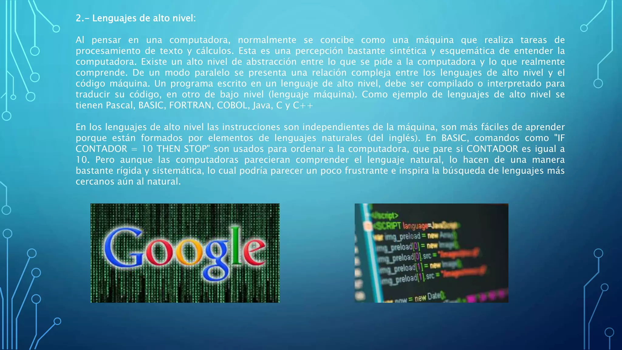 2.- Lenguajes de alto nivel:
Al pensar en una computadora, normalmente se concibe como una máquina que realiza tareas de
procesamiento de texto y cálculos. Esta es una percepción bastante sintética y esquemática de entender la
computadora. Existe un alto nivel de abstracción entre lo que se pide a la computadora y lo que realmente
comprende. De un modo paralelo se presenta una relación compleja entre los lenguajes de alto nivel y el
código máquina. Un programa escrito en un lenguaje de alto nivel, debe ser compilado o interpretado para
traducir su código, en otro de bajo nivel (lenguaje máquina). Como ejemplo de lenguajes de alto nivel se
tienen Pascal, BASIC, FORTRAN, COBOL, Java, C y C++
En los lenguajes de alto nivel las instrucciones son independientes de la máquina, son más fáciles de aprender
porque están formados por elementos de lenguajes naturales (del inglés). En BASIC, comandos como "IF
CONTADOR = 10 THEN STOP" son usados para ordenar a la computadora, que pare si CONTADOR es igual a
10. Pero aunque las computadoras parecieran comprender el lenguaje natural, lo hacen de una manera
bastante rígida y sistemática, lo cual podría parecer un poco frustrante e inspira la búsqueda de lenguajes más
cercanos aún al natural.
 