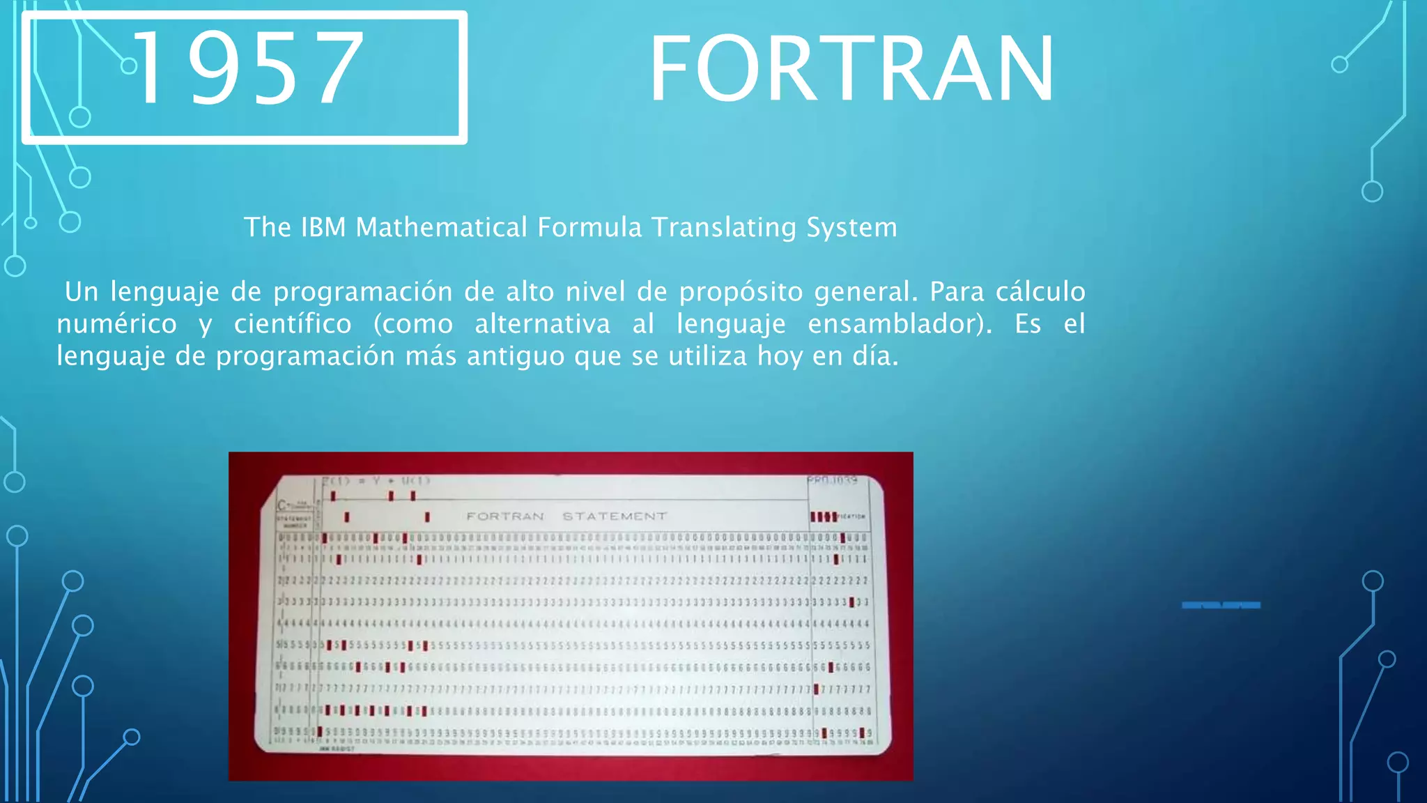 1957 FORTRAN
The IBM Mathematical Formula Translating System
Un lenguaje de programación de alto nivel de propósito general. Para cálculo
numérico y científico (como alternativa al lenguaje ensamblador). Es el
lenguaje de programación más antiguo que se utiliza hoy en día.
 