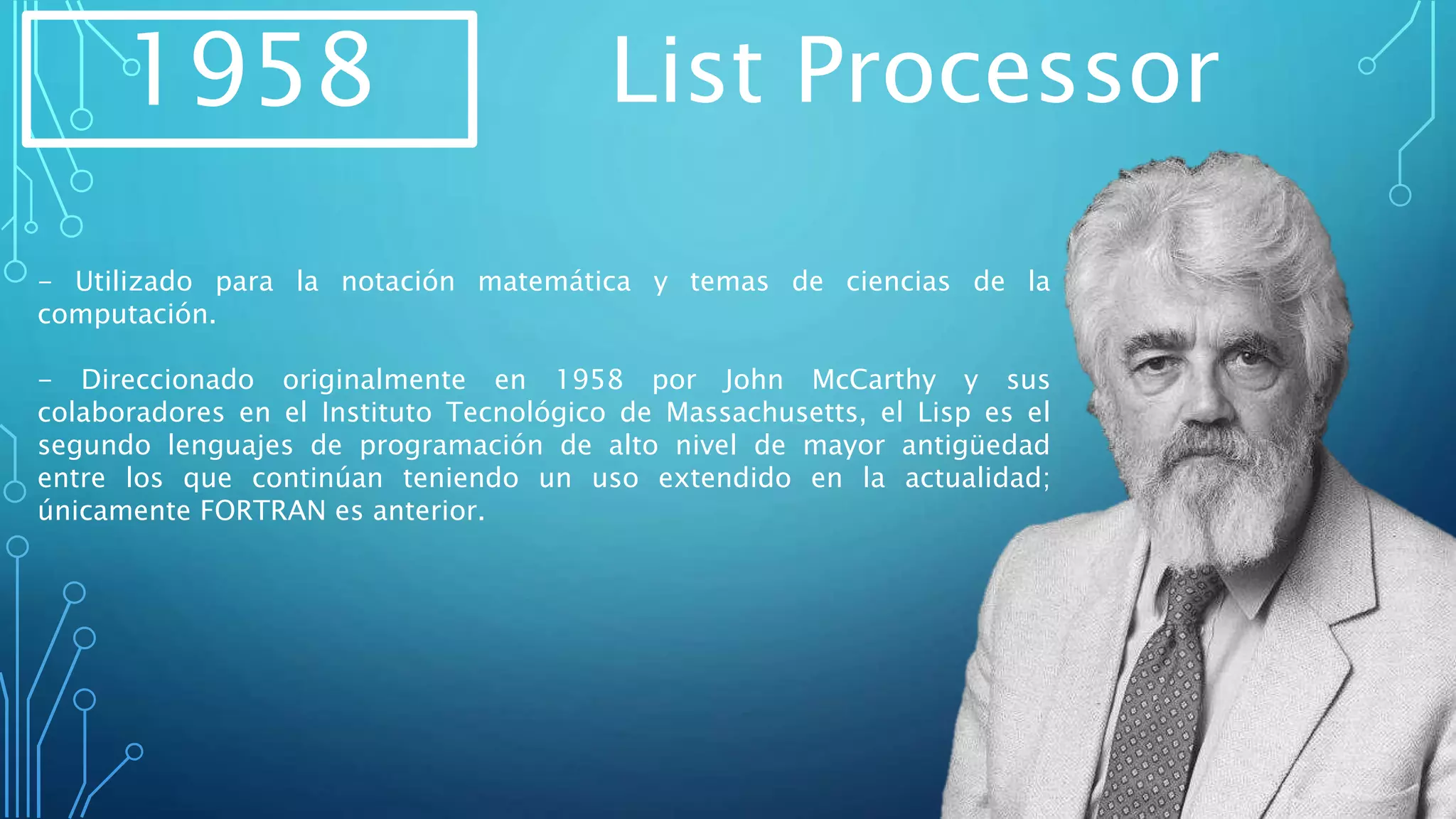 1958 List Processor
- Utilizado para la notación matemática y temas de ciencias de la
computación.
- Direccionado originalmente en 1958 por John McCarthy y sus
colaboradores en el Instituto Tecnológico de Massachusetts, el Lisp es el
segundo lenguajes de programación de alto nivel de mayor antigüedad
entre los que continúan teniendo un uso extendido en la actualidad;
únicamente FORTRAN es anterior.
 