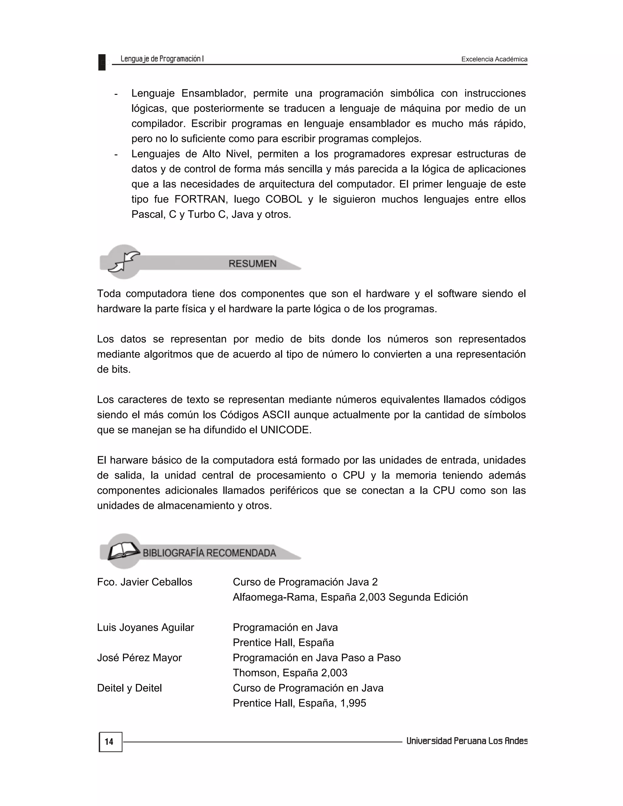 Excelencia Académica
14
- Lenguaje Ensamblador, permite una programación simbólica con instrucciones
lógicas, que posteriormente se traducen a lenguaje de máquina por medio de un
compilador. Escribir programas en lenguaje ensamblador es mucho más rápido,
pero no lo suficiente como para escribir programas complejos.
- Lenguajes de Alto Nivel, permiten a los programadores expresar estructuras de
datos y de control de forma más sencilla y más parecida a la lógica de aplicaciones
que a las necesidades de arquitectura del computador. El primer lenguaje de este
tipo fue FORTRAN, luego COBOL y le siguieron muchos lenguajes entre ellos
Pascal, C y Turbo C, Java y otros.
Toda computadora tiene dos componentes que son el hardware y el software siendo el
hardware la parte física y el hardware la parte lógica o de los programas.
Los datos se representan por medio de bits donde los números son representados
mediante algoritmos que de acuerdo al tipo de número lo convierten a una representación
de bits.
Los caracteres de texto se representan mediante números equivalentes llamados códigos
siendo el más común los Códigos ASCII aunque actualmente por la cantidad de símbolos
que se manejan se ha difundido el UNICODE.
El harware básico de la computadora está formado por las unidades de entrada, unidades
de salida, la unidad central de procesamiento o CPU y la memoria teniendo además
componentes adicionales llamados periféricos que se conectan a la CPU como son las
unidades de almacenamiento y otros.
Fco. Javier Ceballos Curso de Programación Java 2
Alfaomega-Rama, España 2,003 Segunda Edición
Luis Joyanes Aguilar Programación en Java
Prentice Hall, España
José Pérez Mayor Programación en Java Paso a Paso
Thomson, España 2,003
Deitel y Deitel Curso de Programación en Java
Prentice Hall, España, 1,995
 