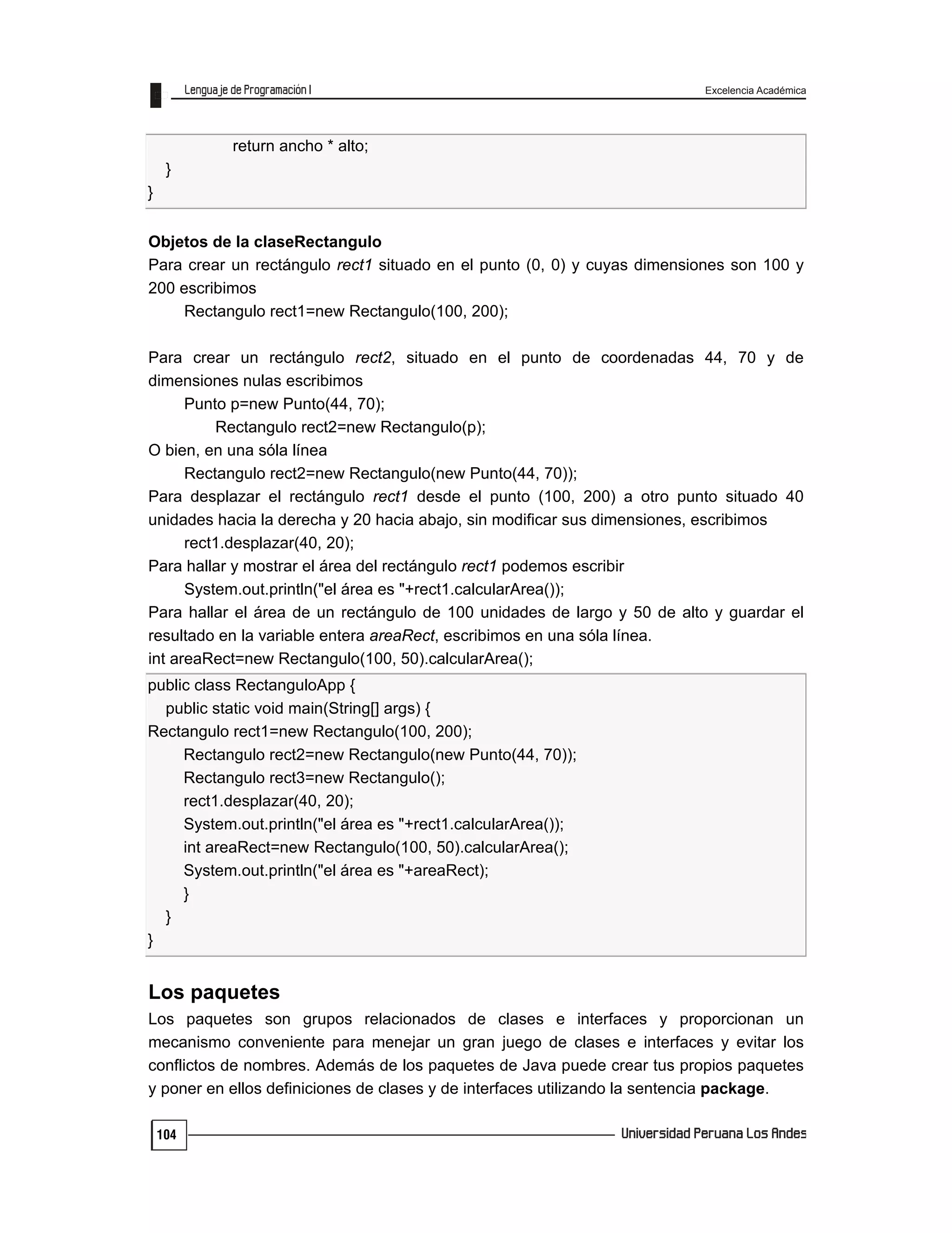 Excelencia Académica
104
return ancho * alto;
}
}
Objetos de la claseRectangulo
Para crear un rectángulo rect1 situado en el punto (0, 0) y cuyas dimensiones son 100 y
200 escribimos
Rectangulo rect1=new Rectangulo(100, 200);
Para crear un rectángulo rect2, situado en el punto de coordenadas 44, 70 y de
dimensiones nulas escribimos
Punto p=new Punto(44, 70);
Rectangulo rect2=new Rectangulo(p);
O bien, en una sóla línea
Rectangulo rect2=new Rectangulo(new Punto(44, 70));
Para desplazar el rectángulo rect1 desde el punto (100, 200) a otro punto situado 40
unidades hacia la derecha y 20 hacia abajo, sin modificar sus dimensiones, escribimos
rect1.desplazar(40, 20);
Para hallar y mostrar el área del rectángulo rect1 podemos escribir
System.out.println("el área es "+rect1.calcularArea());
Para hallar el área de un rectángulo de 100 unidades de largo y 50 de alto y guardar el
resultado en la variable entera areaRect, escribimos en una sóla línea.
int areaRect=new Rectangulo(100, 50).calcularArea();
public class RectanguloApp {
public static void main(String[] args) {
Rectangulo rect1=new Rectangulo(100, 200);
Rectangulo rect2=new Rectangulo(new Punto(44, 70));
Rectangulo rect3=new Rectangulo();
rect1.desplazar(40, 20);
System.out.println("el área es "+rect1.calcularArea());
int areaRect=new Rectangulo(100, 50).calcularArea();
System.out.println("el área es "+areaRect);
}
}
}
Los paquetes
Los paquetes son grupos relacionados de clases e interfaces y proporcionan un
mecanismo conveniente para menejar un gran juego de clases e interfaces y evitar los
conflictos de nombres. Además de los paquetes de Java puede crear tus propios paquetes
y poner en ellos definiciones de clases y de interfaces utilizando la sentencia package.
 