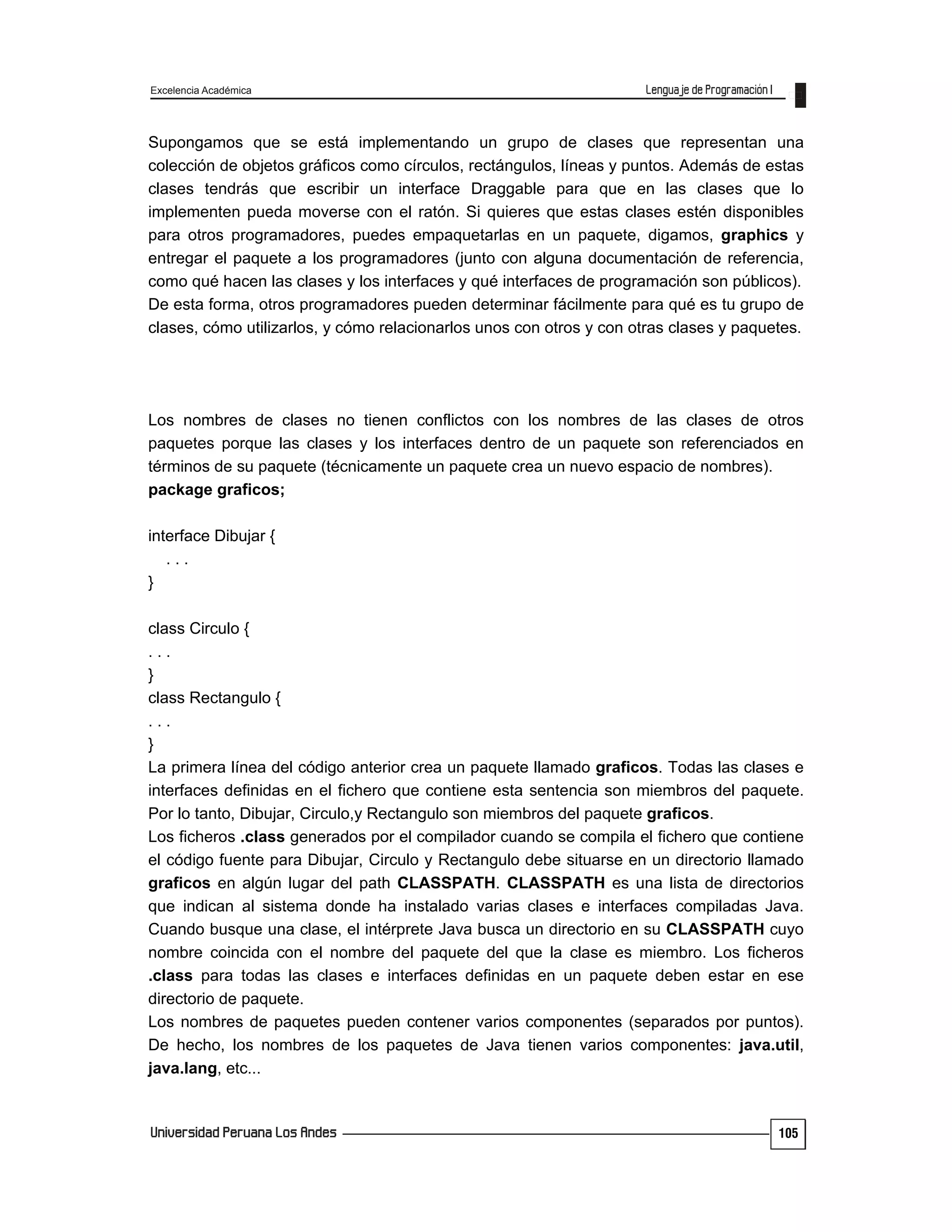 Excelencia Académica
105
Supongamos que se está implementando un grupo de clases que representan una
colección de objetos gráficos como círculos, rectángulos, líneas y puntos. Además de estas
clases tendrás que escribir un interface Draggable para que en las clases que lo
implementen pueda moverse con el ratón. Si quieres que estas clases estén disponibles
para otros programadores, puedes empaquetarlas en un paquete, digamos, graphics y
entregar el paquete a los programadores (junto con alguna documentación de referencia,
como qué hacen las clases y los interfaces y qué interfaces de programación son públicos).
De esta forma, otros programadores pueden determinar fácilmente para qué es tu grupo de
clases, cómo utilizarlos, y cómo relacionarlos unos con otros y con otras clases y paquetes.
Los nombres de clases no tienen conflictos con los nombres de las clases de otros
paquetes porque las clases y los interfaces dentro de un paquete son referenciados en
términos de su paquete (técnicamente un paquete crea un nuevo espacio de nombres).
package graficos;
interface Dibujar {
. . .
}
class Circulo {
. . .
}
class Rectangulo {
. . .
}
La primera línea del código anterior crea un paquete llamado graficos. Todas las clases e
interfaces definidas en el fichero que contiene esta sentencia son miembros del paquete.
Por lo tanto, Dibujar, Circulo,y Rectangulo son miembros del paquete graficos.
Los ficheros .class generados por el compilador cuando se compila el fichero que contiene
el código fuente para Dibujar, Circulo y Rectangulo debe situarse en un directorio llamado
graficos en algún lugar del path CLASSPATH. CLASSPATH es una lista de directorios
que indican al sistema donde ha instalado varias clases e interfaces compiladas Java.
Cuando busque una clase, el intérprete Java busca un directorio en su CLASSPATH cuyo
nombre coincida con el nombre del paquete del que la clase es miembro. Los ficheros
.class para todas las clases e interfaces definidas en un paquete deben estar en ese
directorio de paquete.
Los nombres de paquetes pueden contener varios componentes (separados por puntos).
De hecho, los nombres de los paquetes de Java tienen varios componentes: java.util,
java.lang, etc...
 