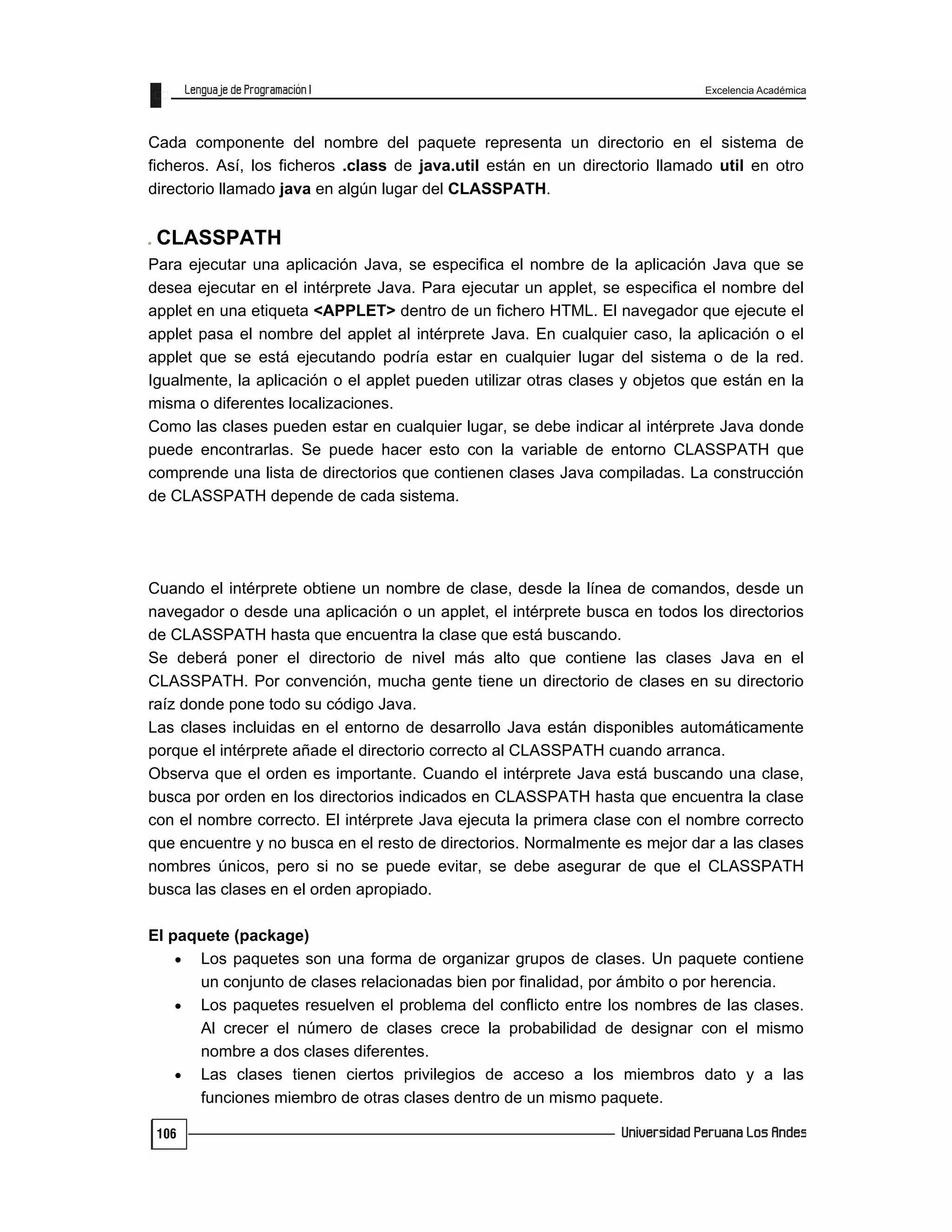 Excelencia Académica
106
Cada componente del nombre del paquete representa un directorio en el sistema de
ficheros. Así, los ficheros .class de java.util están en un directorio llamado util en otro
directorio llamado java en algún lugar del CLASSPATH.
CLASSPATH
Para ejecutar una aplicación Java, se especifica el nombre de la aplicación Java que se
desea ejecutar en el intérprete Java. Para ejecutar un applet, se especifica el nombre del
applet en una etiqueta <APPLET> dentro de un fichero HTML. El navegador que ejecute el
applet pasa el nombre del applet al intérprete Java. En cualquier caso, la aplicación o el
applet que se está ejecutando podría estar en cualquier lugar del sistema o de la red.
Igualmente, la aplicación o el applet pueden utilizar otras clases y objetos que están en la
misma o diferentes localizaciones.
Como las clases pueden estar en cualquier lugar, se debe indicar al intérprete Java donde
puede encontrarlas. Se puede hacer esto con la variable de entorno CLASSPATH que
comprende una lista de directorios que contienen clases Java compiladas. La construcción
de CLASSPATH depende de cada sistema.
Cuando el intérprete obtiene un nombre de clase, desde la línea de comandos, desde un
navegador o desde una aplicación o un applet, el intérprete busca en todos los directorios
de CLASSPATH hasta que encuentra la clase que está buscando.
Se deberá poner el directorio de nivel más alto que contiene las clases Java en el
CLASSPATH. Por convención, mucha gente tiene un directorio de clases en su directorio
raíz donde pone todo su código Java.
Las clases incluidas en el entorno de desarrollo Java están disponibles automáticamente
porque el intérprete añade el directorio correcto al CLASSPATH cuando arranca.
Observa que el orden es importante. Cuando el intérprete Java está buscando una clase,
busca por orden en los directorios indicados en CLASSPATH hasta que encuentra la clase
con el nombre correcto. El intérprete Java ejecuta la primera clase con el nombre correcto
que encuentre y no busca en el resto de directorios. Normalmente es mejor dar a las clases
nombres únicos, pero si no se puede evitar, se debe asegurar de que el CLASSPATH
busca las clases en el orden apropiado.
El paquete (package)
 Los paquetes son una forma de organizar grupos de clases. Un paquete contiene
un conjunto de clases relacionadas bien por finalidad, por ámbito o por herencia.
 Los paquetes resuelven el problema del conflicto entre los nombres de las clases.
Al crecer el número de clases crece la probabilidad de designar con el mismo
nombre a dos clases diferentes.
 Las clases tienen ciertos privilegios de acceso a los miembros dato y a las
funciones miembro de otras clases dentro de un mismo paquete.
 
