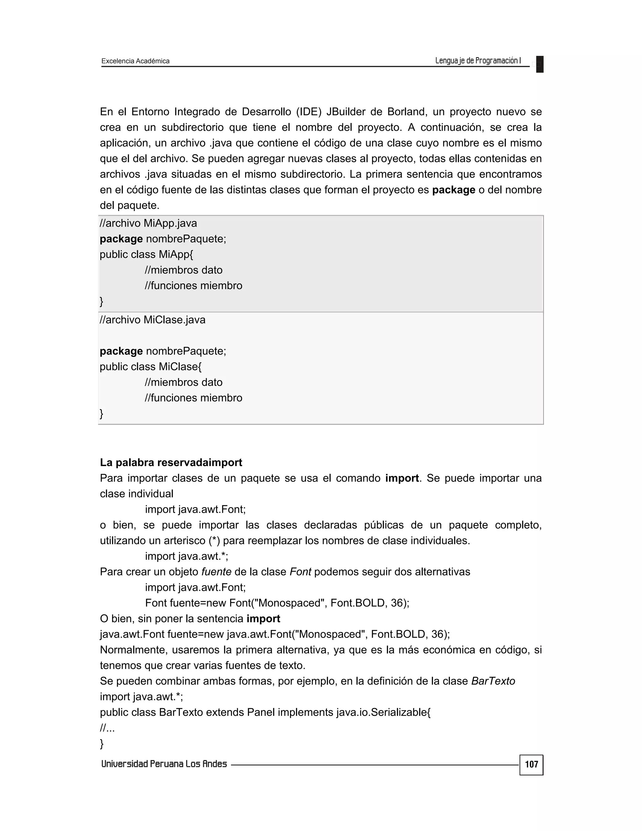 Excelencia Académica
107
En el Entorno Integrado de Desarrollo (IDE) JBuilder de Borland, un proyecto nuevo se
crea en un subdirectorio que tiene el nombre del proyecto. A continuación, se crea la
aplicación, un archivo .java que contiene el código de una clase cuyo nombre es el mismo
que el del archivo. Se pueden agregar nuevas clases al proyecto, todas ellas contenidas en
archivos .java situadas en el mismo subdirectorio. La primera sentencia que encontramos
en el código fuente de las distintas clases que forman el proyecto es package o del nombre
del paquete.
//archivo MiApp.java
package nombrePaquete;
public class MiApp{
//miembros dato
//funciones miembro
}
//archivo MiClase.java
package nombrePaquete;
public class MiClase{
//miembros dato
//funciones miembro
}
La palabra reservadaimport
Para importar clases de un paquete se usa el comando import. Se puede importar una
clase individual
import java.awt.Font;
o bien, se puede importar las clases declaradas públicas de un paquete completo,
utilizando un arterisco (*) para reemplazar los nombres de clase individuales.
import java.awt.*;
Para crear un objeto fuente de la clase Font podemos seguir dos alternativas
import java.awt.Font;
Font fuente=new Font("Monospaced", Font.BOLD, 36);
O bien, sin poner la sentencia import
java.awt.Font fuente=new java.awt.Font("Monospaced", Font.BOLD, 36);
Normalmente, usaremos la primera alternativa, ya que es la más económica en código, si
tenemos que crear varias fuentes de texto.
Se pueden combinar ambas formas, por ejemplo, en la definición de la clase BarTexto
import java.awt.*;
public class BarTexto extends Panel implements java.io.Serializable{
//...
}
 