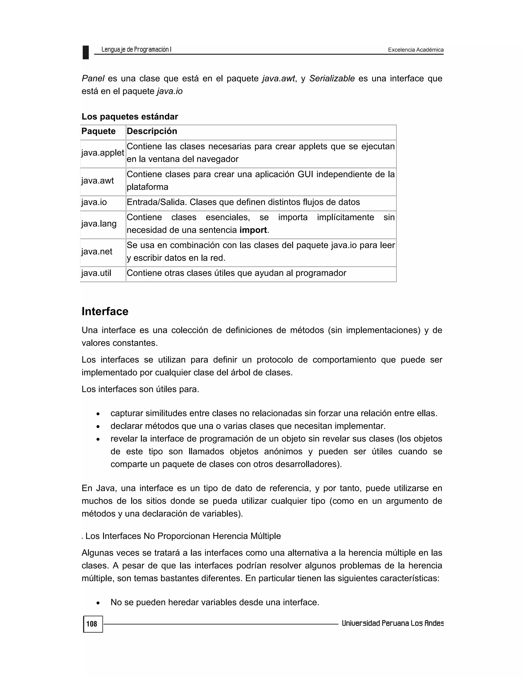 Excelencia Académica
108
Panel es una clase que está en el paquete java.awt, y Serializable es una interface que
está en el paquete java.io
Los paquetes estándar
Paquete Descripción
java.applet
Contiene las clases necesarias para crear applets que se ejecutan
en la ventana del navegador
java.awt
Contiene clases para crear una aplicación GUI independiente de la
plataforma
java.io Entrada/Salida. Clases que definen distintos flujos de datos
java.lang
Contiene clases esenciales, se importa implícitamente sin
necesidad de una sentencia import.
java.net
Se usa en combinación con las clases del paquete java.io para leer
y escribir datos en la red.
java.util Contiene otras clases útiles que ayudan al programador
Interface
Una interface es una colección de definiciones de métodos (sin implementaciones) y de
valores constantes.
Los interfaces se utilizan para definir un protocolo de comportamiento que puede ser
implementado por cualquier clase del árbol de clases.
Los interfaces son útiles para.
 capturar similitudes entre clases no relacionadas sin forzar una relación entre ellas.
 declarar métodos que una o varias clases que necesitan implementar.
 revelar la interface de programación de un objeto sin revelar sus clases (los objetos
de este tipo son llamados objetos anónimos y pueden ser útiles cuando se
comparte un paquete de clases con otros desarrolladores).
En Java, una interface es un tipo de dato de referencia, y por tanto, puede utilizarse en
muchos de los sitios donde se pueda utilizar cualquier tipo (como en un argumento de
métodos y una declaración de variables).
Los Interfaces No Proporcionan Herencia Múltiple
Algunas veces se tratará a las interfaces como una alternativa a la herencia múltiple en las
clases. A pesar de que las interfaces podrían resolver algunos problemas de la herencia
múltiple, son temas bastantes diferentes. En particular tienen las siguientes características:
 No se pueden heredar variables desde una interface.
 