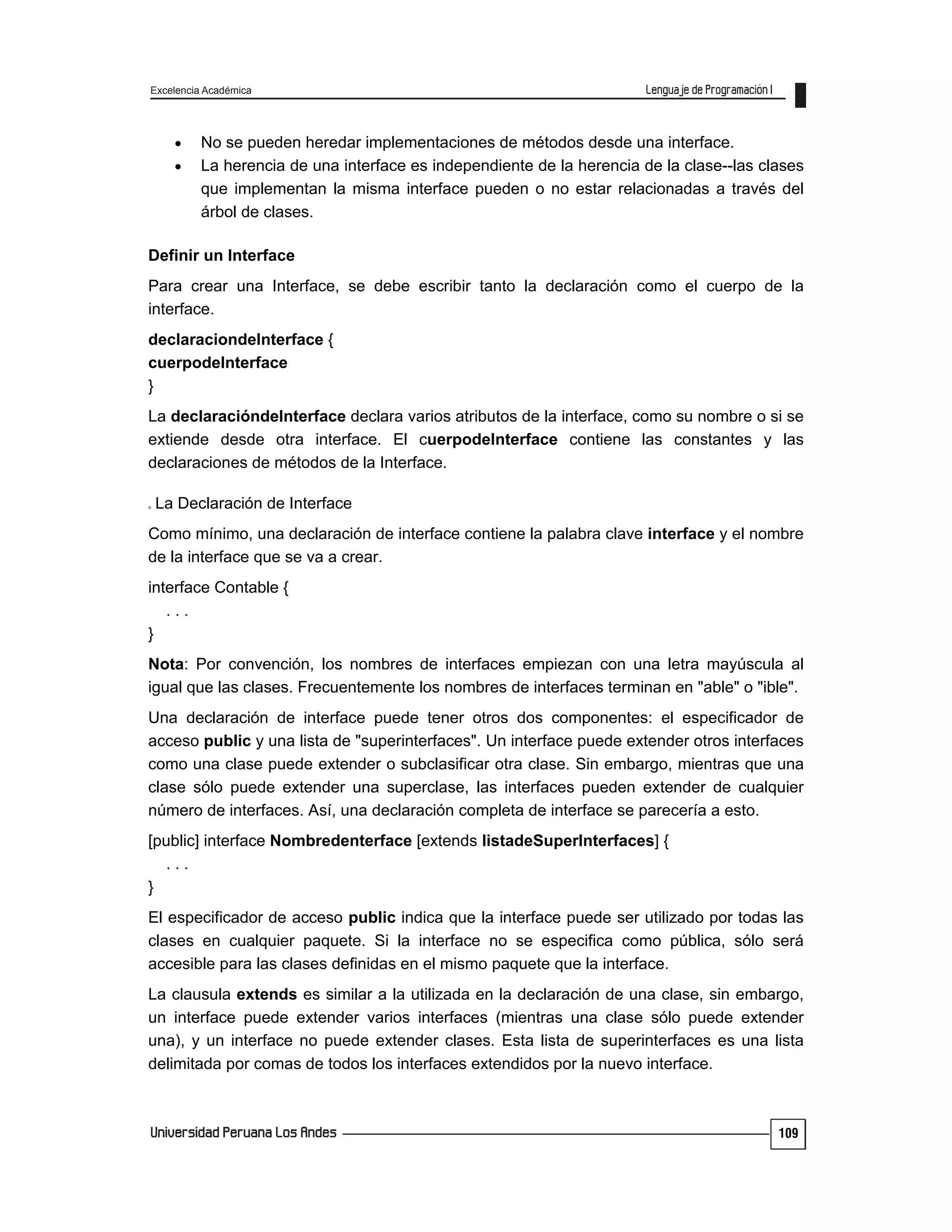 Excelencia Académica
109
 No se pueden heredar implementaciones de métodos desde una interface.
 La herencia de una interface es independiente de la herencia de la clase--las clases
que implementan la misma interface pueden o no estar relacionadas a través del
árbol de clases.
Definir un Interface
Para crear una Interface, se debe escribir tanto la declaración como el cuerpo de la
interface.
declaraciondeInterface {
cuerpodeInterface
}
La declaracióndeInterface declara varios atributos de la interface, como su nombre o si se
extiende desde otra interface. El cuerpodeInterface contiene las constantes y las
declaraciones de métodos de la Interface.
La Declaración de Interface
Como mínimo, una declaración de interface contiene la palabra clave interface y el nombre
de la interface que se va a crear.
interface Contable {
. . .
}
Nota: Por convención, los nombres de interfaces empiezan con una letra mayúscula al
igual que las clases. Frecuentemente los nombres de interfaces terminan en "able" o "ible".
Una declaración de interface puede tener otros dos componentes: el especificador de
acceso public y una lista de "superinterfaces". Un interface puede extender otros interfaces
como una clase puede extender o subclasificar otra clase. Sin embargo, mientras que una
clase sólo puede extender una superclase, las interfaces pueden extender de cualquier
número de interfaces. Así, una declaración completa de interface se parecería a esto.
[public] interface Nombredenterface [extends listadeSuperInterfaces] {
. . .
}
El especificador de acceso public indica que la interface puede ser utilizado por todas las
clases en cualquier paquete. Si la interface no se especifica como pública, sólo será
accesible para las clases definidas en el mismo paquete que la interface.
La clausula extends es similar a la utilizada en la declaración de una clase, sin embargo,
un interface puede extender varios interfaces (mientras una clase sólo puede extender
una), y un interface no puede extender clases. Esta lista de superinterfaces es una lista
delimitada por comas de todos los interfaces extendidos por la nuevo interface.
 