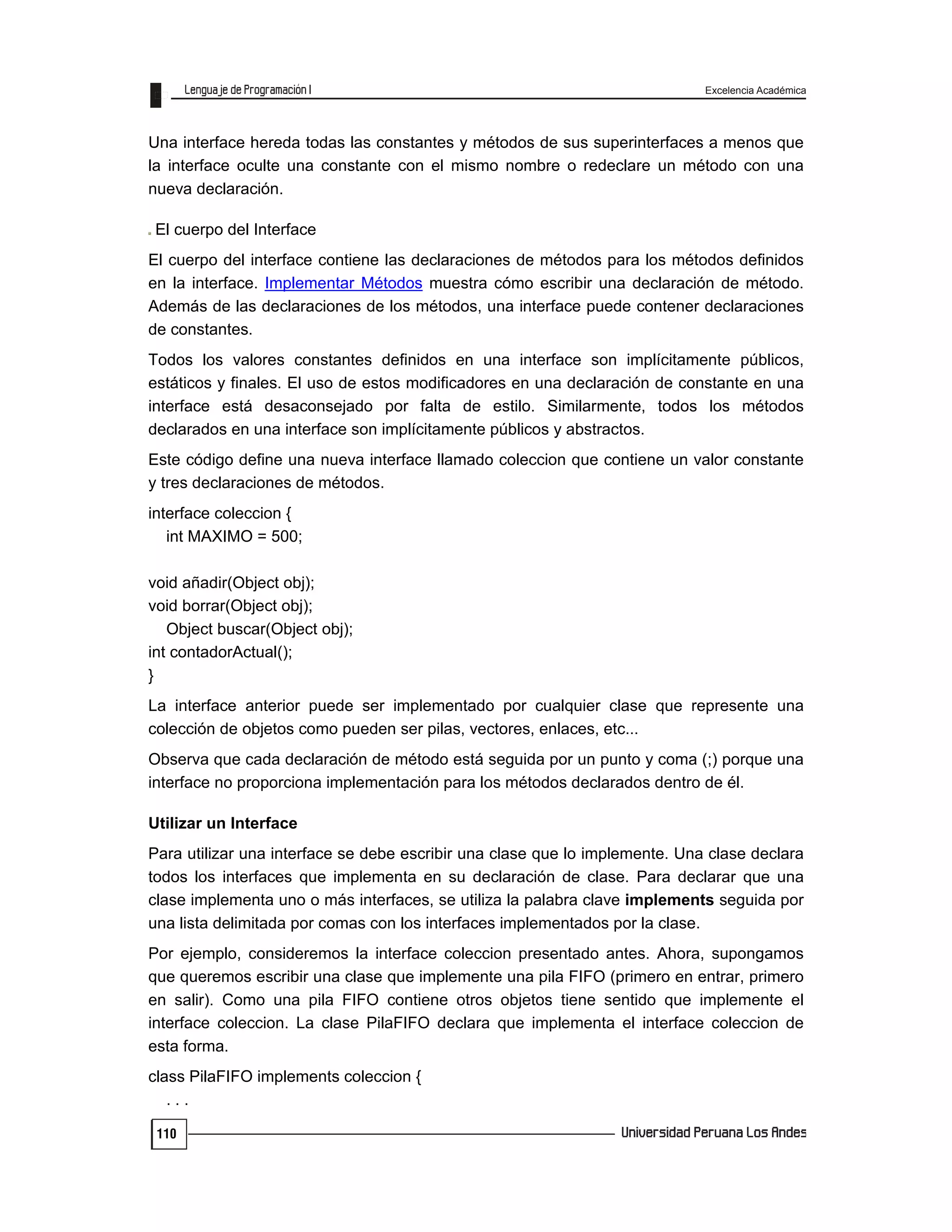 Excelencia Académica
110
Una interface hereda todas las constantes y métodos de sus superinterfaces a menos que
la interface oculte una constante con el mismo nombre o redeclare un método con una
nueva declaración.
El cuerpo del Interface
El cuerpo del interface contiene las declaraciones de métodos para los métodos definidos
en la interface. Implementar Métodos muestra cómo escribir una declaración de método.
Además de las declaraciones de los métodos, una interface puede contener declaraciones
de constantes.
Todos los valores constantes definidos en una interface son implícitamente públicos,
estáticos y finales. El uso de estos modificadores en una declaración de constante en una
interface está desaconsejado por falta de estilo. Similarmente, todos los métodos
declarados en una interface son implícitamente públicos y abstractos.
Este código define una nueva interface llamado coleccion que contiene un valor constante
y tres declaraciones de métodos.
interface coleccion {
int MAXIMO = 500;
void añadir(Object obj);
void borrar(Object obj);
Object buscar(Object obj);
int contadorActual();
}
La interface anterior puede ser implementado por cualquier clase que represente una
colección de objetos como pueden ser pilas, vectores, enlaces, etc...
Observa que cada declaración de método está seguida por un punto y coma (;) porque una
interface no proporciona implementación para los métodos declarados dentro de él.
Utilizar un Interface
Para utilizar una interface se debe escribir una clase que lo implemente. Una clase declara
todos los interfaces que implementa en su declaración de clase. Para declarar que una
clase implementa uno o más interfaces, se utiliza la palabra clave implements seguida por
una lista delimitada por comas con los interfaces implementados por la clase.
Por ejemplo, consideremos la interface coleccion presentado antes. Ahora, supongamos
que queremos escribir una clase que implemente una pila FIFO (primero en entrar, primero
en salir). Como una pila FIFO contiene otros objetos tiene sentido que implemente el
interface coleccion. La clase PilaFIFO declara que implementa el interface coleccion de
esta forma.
class PilaFIFO implements coleccion {
. . .
 