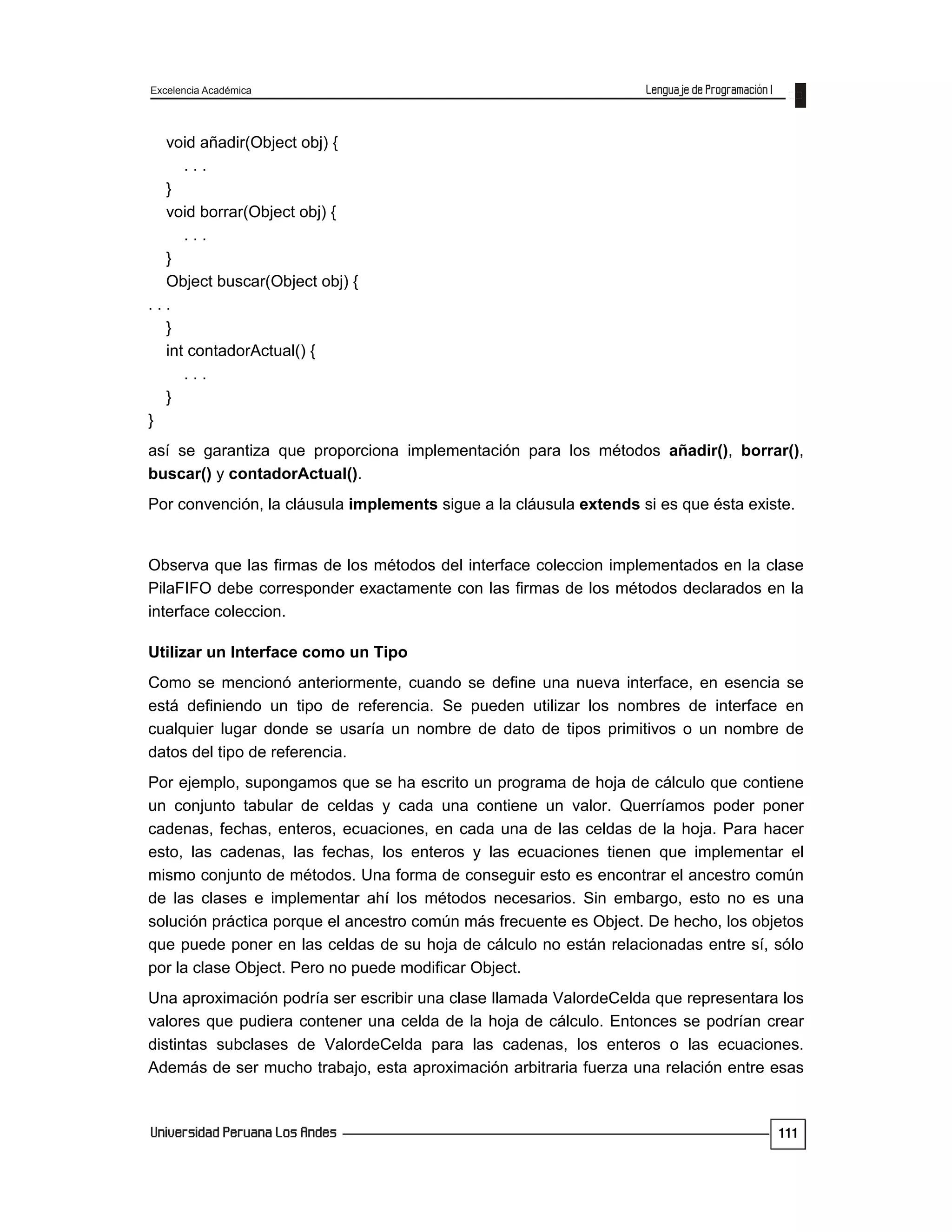Excelencia Académica
111
void añadir(Object obj) {
. . .
}
void borrar(Object obj) {
. . .
}
Object buscar(Object obj) {
. . .
}
int contadorActual() {
. . .
}
}
así se garantiza que proporciona implementación para los métodos añadir(), borrar(),
buscar() y contadorActual().
Por convención, la cláusula implements sigue a la cláusula extends si es que ésta existe.
Observa que las firmas de los métodos del interface coleccion implementados en la clase
PilaFIFO debe corresponder exactamente con las firmas de los métodos declarados en la
interface coleccion.
Utilizar un Interface como un Tipo
Como se mencionó anteriormente, cuando se define una nueva interface, en esencia se
está definiendo un tipo de referencia. Se pueden utilizar los nombres de interface en
cualquier lugar donde se usaría un nombre de dato de tipos primitivos o un nombre de
datos del tipo de referencia.
Por ejemplo, supongamos que se ha escrito un programa de hoja de cálculo que contiene
un conjunto tabular de celdas y cada una contiene un valor. Querríamos poder poner
cadenas, fechas, enteros, ecuaciones, en cada una de las celdas de la hoja. Para hacer
esto, las cadenas, las fechas, los enteros y las ecuaciones tienen que implementar el
mismo conjunto de métodos. Una forma de conseguir esto es encontrar el ancestro común
de las clases e implementar ahí los métodos necesarios. Sin embargo, esto no es una
solución práctica porque el ancestro común más frecuente es Object. De hecho, los objetos
que puede poner en las celdas de su hoja de cálculo no están relacionadas entre sí, sólo
por la clase Object. Pero no puede modificar Object.
Una aproximación podría ser escribir una clase llamada ValordeCelda que representara los
valores que pudiera contener una celda de la hoja de cálculo. Entonces se podrían crear
distintas subclases de ValordeCelda para las cadenas, los enteros o las ecuaciones.
Además de ser mucho trabajo, esta aproximación arbitraria fuerza una relación entre esas
 