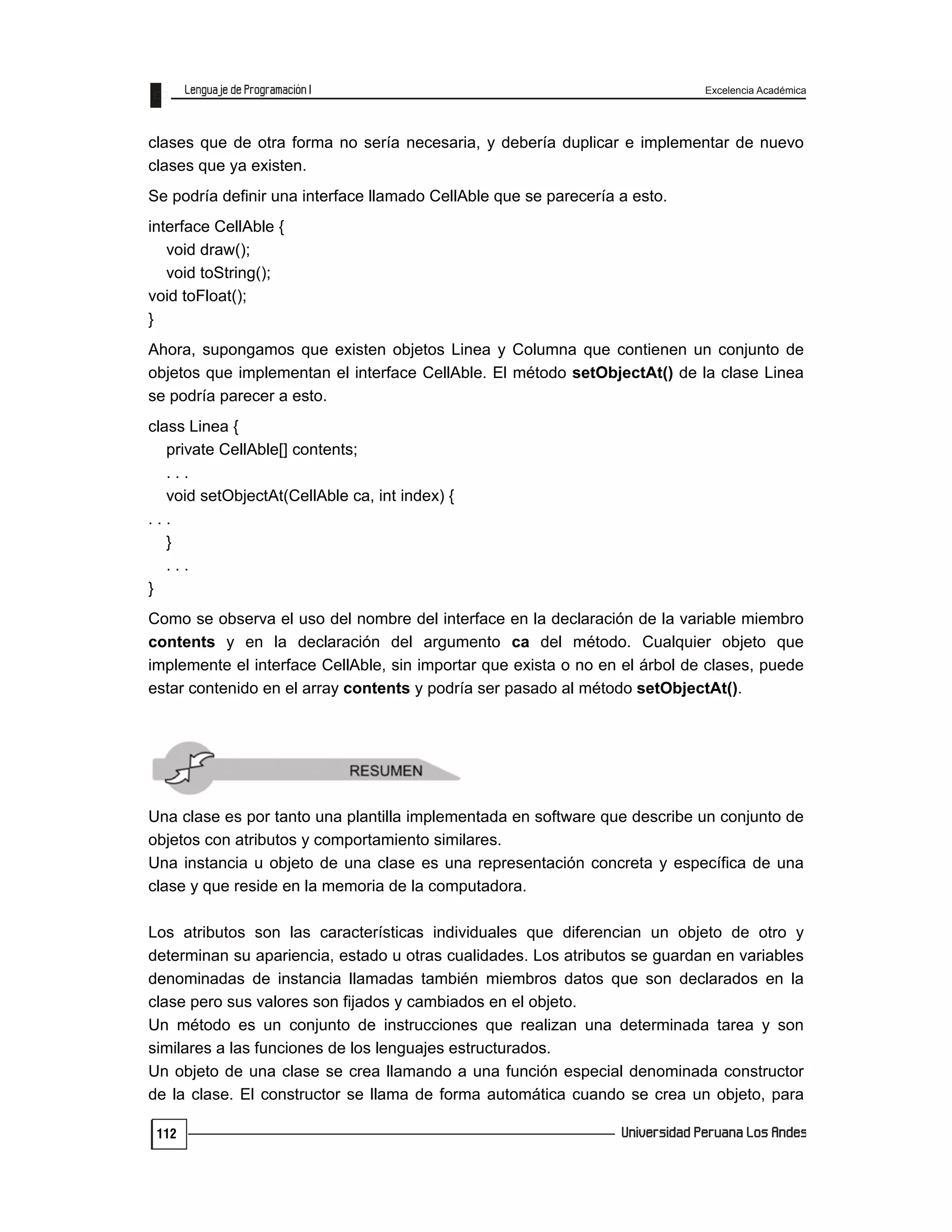 Excelencia Académica
112
clases que de otra forma no sería necesaria, y debería duplicar e implementar de nuevo
clases que ya existen.
Se podría definir una interface llamado CellAble que se parecería a esto.
interface CellAble {
void draw();
void toString();
void toFloat();
}
Ahora, supongamos que existen objetos Linea y Columna que contienen un conjunto de
objetos que implementan el interface CellAble. El método setObjectAt() de la clase Linea
se podría parecer a esto.
class Linea {
private CellAble[] contents;
. . .
void setObjectAt(CellAble ca, int index) {
. . .
}
. . .
}
Como se observa el uso del nombre del interface en la declaración de la variable miembro
contents y en la declaración del argumento ca del método. Cualquier objeto que
implemente el interface CellAble, sin importar que exista o no en el árbol de clases, puede
estar contenido en el array contents y podría ser pasado al método setObjectAt().
Una clase es por tanto una plantilla implementada en software que describe un conjunto de
objetos con atributos y comportamiento similares.
Una instancia u objeto de una clase es una representación concreta y específica de una
clase y que reside en la memoria de la computadora.
Los atributos son las características individuales que diferencian un objeto de otro y
determinan su apariencia, estado u otras cualidades. Los atributos se guardan en variables
denominadas de instancia llamadas también miembros datos que son declarados en la
clase pero sus valores son fijados y cambiados en el objeto.
Un método es un conjunto de instrucciones que realizan una determinada tarea y son
similares a las funciones de los lenguajes estructurados.
Un objeto de una clase se crea llamando a una función especial denominada constructor
de la clase. El constructor se llama de forma automática cuando se crea un objeto, para
 