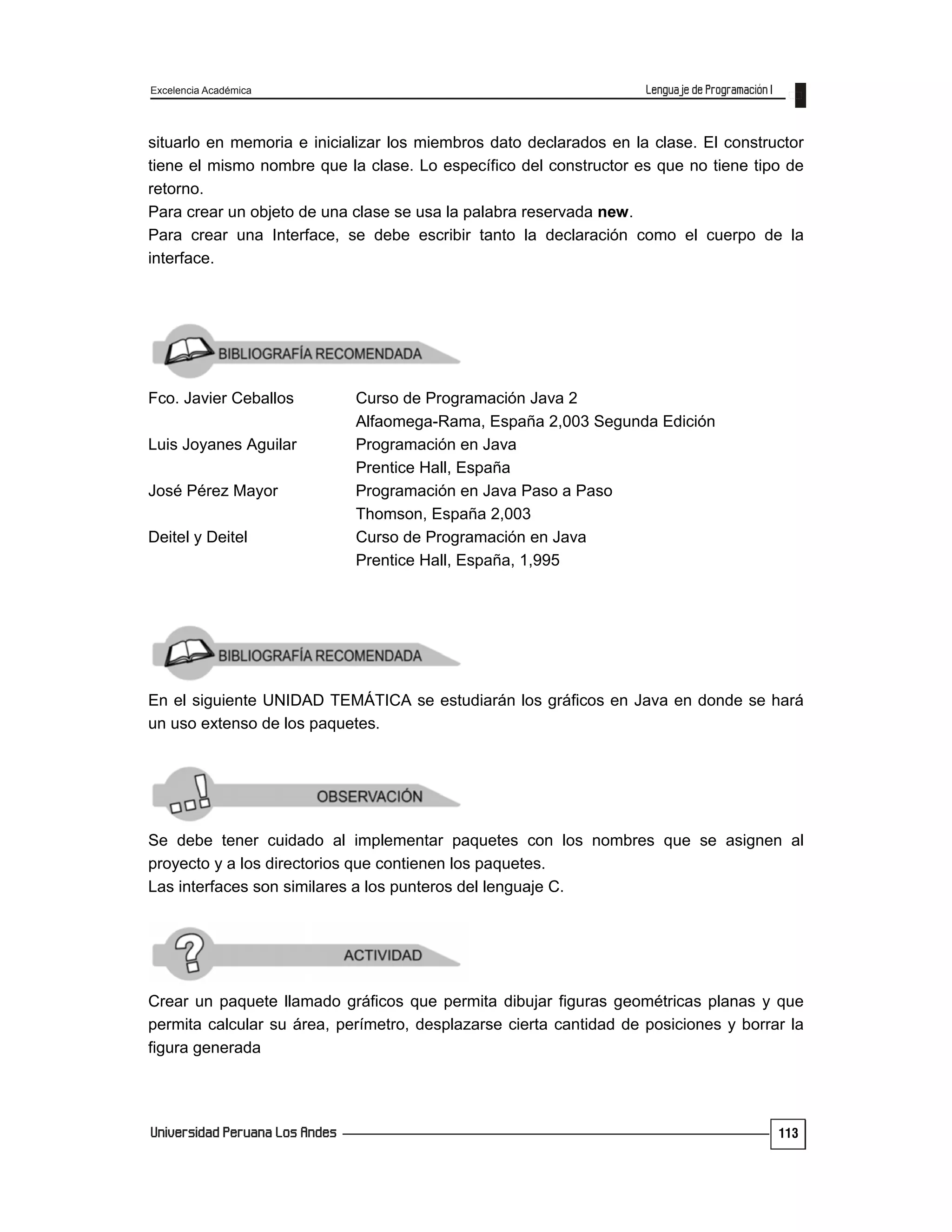 Excelencia Académica
113
situarlo en memoria e inicializar los miembros dato declarados en la clase. El constructor
tiene el mismo nombre que la clase. Lo específico del constructor es que no tiene tipo de
retorno.
Para crear un objeto de una clase se usa la palabra reservada new.
Para crear una Interface, se debe escribir tanto la declaración como el cuerpo de la
interface.
Fco. Javier Ceballos Curso de Programación Java 2
Alfaomega-Rama, España 2,003 Segunda Edición
Luis Joyanes Aguilar Programación en Java
Prentice Hall, España
José Pérez Mayor Programación en Java Paso a Paso
Thomson, España 2,003
Deitel y Deitel Curso de Programación en Java
Prentice Hall, España, 1,995
En el siguiente UNIDAD TEMÁTICA se estudiarán los gráficos en Java en donde se hará
un uso extenso de los paquetes.
Se debe tener cuidado al implementar paquetes con los nombres que se asignen al
proyecto y a los directorios que contienen los paquetes.
Las interfaces son similares a los punteros del lenguaje C.
Crear un paquete llamado gráficos que permita dibujar figuras geométricas planas y que
permita calcular su área, perímetro, desplazarse cierta cantidad de posiciones y borrar la
figura generada
 