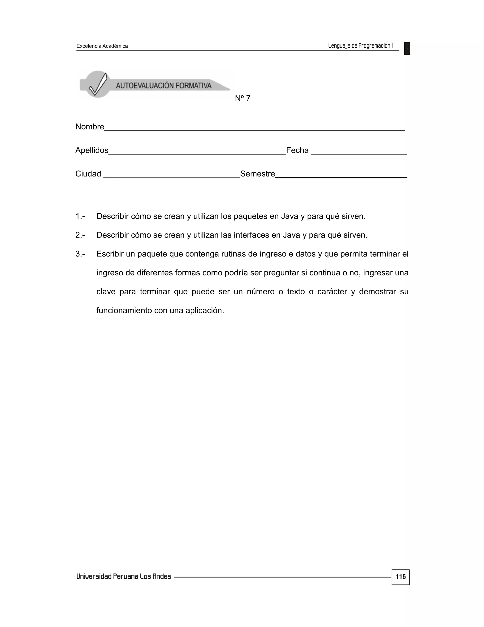 Excelencia Académica
115
Nº 7
Nombre__________________________________________________________________
Apellidos_______________________________________Fecha _____________________
Ciudad ______________________________Semestre_____________________________
1.- Describir cómo se crean y utilizan los paquetes en Java y para qué sirven.
2.- Describir cómo se crean y utilizan las interfaces en Java y para qué sirven.
3.- Escribir un paquete que contenga rutinas de ingreso e datos y que permita terminar el
ingreso de diferentes formas como podría ser preguntar si continua o no, ingresar una
clave para terminar que puede ser un número o texto o carácter y demostrar su
funcionamiento con una aplicación.
 