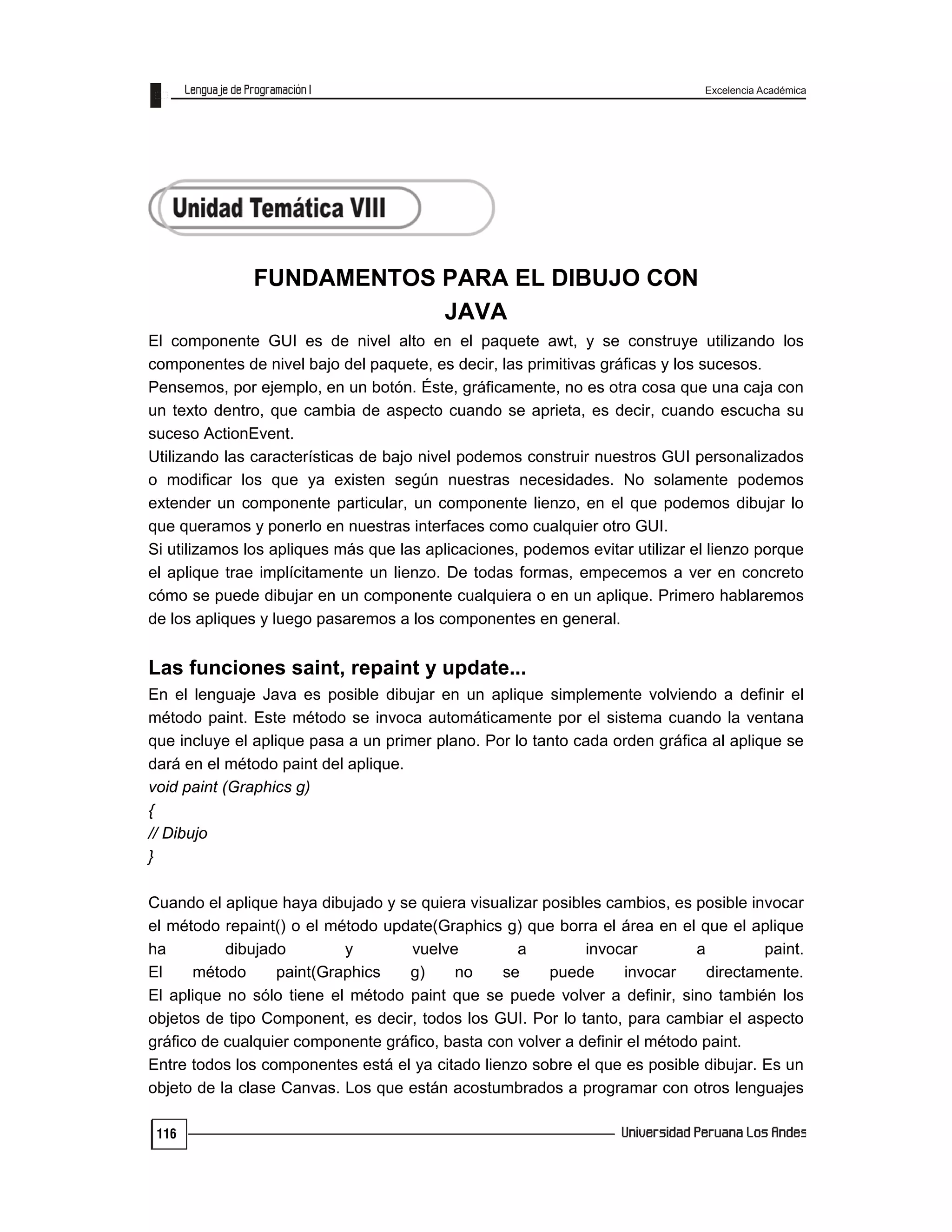 Excelencia Académica
116
FUNDAMENTOS PARA EL DIBUJO CON
JAVA
El componente GUI es de nivel alto en el paquete awt, y se construye utilizando los
componentes de nivel bajo del paquete, es decir, las primitivas gráficas y los sucesos.
Pensemos, por ejemplo, en un botón. Éste, gráficamente, no es otra cosa que una caja con
un texto dentro, que cambia de aspecto cuando se aprieta, es decir, cuando escucha su
suceso ActionEvent.
Utilizando las características de bajo nivel podemos construir nuestros GUI personalizados
o modificar los que ya existen según nuestras necesidades. No solamente podemos
extender un componente particular, un componente lienzo, en el que podemos dibujar lo
que queramos y ponerlo en nuestras interfaces como cualquier otro GUI.
Si utilizamos los apliques más que las aplicaciones, podemos evitar utilizar el lienzo porque
el aplique trae implícitamente un lienzo. De todas formas, empecemos a ver en concreto
cómo se puede dibujar en un componente cualquiera o en un aplique. Primero hablaremos
de los apliques y luego pasaremos a los componentes en general.
Las funciones saint, repaint y update...
En el lenguaje Java es posible dibujar en un aplique simplemente volviendo a definir el
método paint. Este método se invoca automáticamente por el sistema cuando la ventana
que incluye el aplique pasa a un primer plano. Por lo tanto cada orden gráfica al aplique se
dará en el método paint del aplique.
void paint (Graphics g)
{
// Dibujo
}
Cuando el aplique haya dibujado y se quiera visualizar posibles cambios, es posible invocar
el método repaint() o el método update(Graphics g) que borra el área en el que el aplique
ha dibujado y vuelve a invocar a paint.
El método paint(Graphics g) no se puede invocar directamente.
El aplique no sólo tiene el método paint que se puede volver a definir, sino también los
objetos de tipo Component, es decir, todos los GUI. Por lo tanto, para cambiar el aspecto
gráfico de cualquier componente gráfico, basta con volver a definir el método paint.
Entre todos los componentes está el ya citado lienzo sobre el que es posible dibujar. Es un
objeto de la clase Canvas. Los que están acostumbrados a programar con otros lenguajes
 